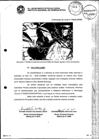 .,          ,        . .
                                                                                                                       li:.':              a r " ,i"

        ."
,   .
                               MJ- DEPARTAMENTO DE POL~CIAFEDERAS
                                                                                                                                                        i
                               INSTITUTO NACIONAL DE CRIMINALISTICA



                                                                   Continuação d o Laudo no 1848105                                            ,,'b     Ih
                                                                                                                                       .       .i.'*   I,
                                                                                                                                                       r
                                                                                                                            .c,                .
                                                                                                                                               j
                                                                                                                                               !
                                                                                                                                               'F      IV




                    ração 4 - Detalhe do material encontrado (folhas de cheques, agenda e outros documer




                                                                                                                        I
                                                                                                                       #*,C. >VI lh
                                                                                                                         v i - >PL I h
                                                                                                                                P F In
                                                                                                                              ':Pk Ih
                                                                                                                          .C . , r c IL
                                                                                                                                       .
                                                                                                                         . C . :PF 11.
                               As características e a natureza do local examinado estão descritas e                    , .L. :vlh
                                                                                                                        ,%L.'12..                       n
             ilustradas no item IIII   - DOS EXAMES. Conforme descrito no mesmo item. foram                             8         ,C       . : r 11,
                                                                                                                        c . . : P F IP.
                                                                                                                        111~1-                       lh
             encontrados diversos documentos e folhas rasgadas com anotaçóes diversas relativos                         ..:..                  : r i !h
                                                                                                                        8'                 -        ,'I lh,
             ao Sr. Marcos Valério e a Sra. Renilda de Souza.
                                                                                                                       I ~ . < . , PIh
                                                                                                                                     %
                                                                                                                                               ' r ' ih
                               Os peritos destacam que os materiais foram arrecadados pela                              YC                 -   r1 ~ h
                                                                                                                        : c . r r Ih
e            Autoridade Policial presente e agrupados para posterior análise. Finalmente. informam
             que os papiloscopistas que acompanharam a diligência elaboraram a Informação
                                                                                                                       1 : :vIh
                                                                                                                       ]h,
                                                                                                                             -
                                                                                                                            . . r t In
                                                                                                                       I'l( ' P I lh
                                                                                                                       I'UL ' V 6 Ih
                                                                                                                       I*C       ' ,i
             Técnica r;' 009105-F!!DISPJDPFIFnG. c qu2! seçge em anexo a este documento.                               IYC          Ih
                                                                                                                       I Y L V I - Ih
                                                                                                                       I'VC. Yk lP
                               Nada mais havendo a lavrar. os Peritos encerram o presente Laudo.                       IN.O>P',
                                                                                                                       INC- r . i(h
                                                                                                                       ~Nr'..,r,. n  h

             produzido em 04 (quatro) folhas. que lido e achado conforme assinam acordes.
                                                                                                                       1 +,Pl Ir,
                                                                                                                         N
                                                                                                                       IF,#Vl,t:.    ,b
                                                                                                                       iiu<>-vr      i*
                                                                                                                       I h C 0-1 Ib
                                                                                                                       IIYC-DY~ ih
                                                                                                                       INC O v i ir
                                                                                                                       lNC..gt:*,; lt,
                                                                                   J 7 -                               INC.OPl Ir
                                                                  Gerald&             .'
                                                                               agela Vierra de Lima                    I I Y C O P ~in~
                                                                                                                       IhC-0.'       !    I
                          Perito Criminal Federal                      Perito Criminal Federal                         Irdc.Dlv 1 %
                                                                                                                       I~L-UPI 4      r
                            Matrícula no9515                              Matrícula no 2496                            I N C . U ~t  ~~
                                                                                                                       I Y C - D P I 1"
                                                                                                                        lN;-iJPI     I:!,
                                                                                                                        IXC 3 0 1 Ir.
                                                                                                                        I h C UPi 1).
                                                                                                                       INC.,UPF 1%
                                                                                                                       INC..DPÍ Ih
                                                                                                                            ,h'--:Pb 12,
                                                                                                                            I~~;-LI,*I, I P
                                                                                                                        ,,>c.ap,I
                                                                                                                                ,
                                                                                                                            IhC.01~'' h
                                                                                                                                    i
                                                                                                                        ir,C .DI'I:                     1-
                                                                                                                        lkC-3Yb                         I?.
                                                                                                           747   -     ?NC-iXal Irt
                                                                                                                     A * . c - n : * tr
                                                                                                                       ISC C," I,'
                                                                                                                        4:
                                                                                                                        %                  .b'lDCli
 