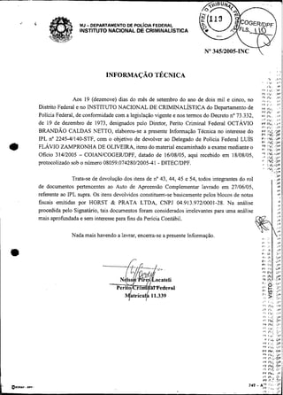 -




.,   <                    MJ   - DEPARTAMENTO DE POL/CIA FEDERAL
                          INSTITUTO NACIONAL DE CRIMINAL~STICA




                                                                                                          '      1.11             ,#',
                                                                                                                 i  .            iP'
                                                                                                          ,v+    1."       'i,,
                                                                                                          i>&    i:*;             >P'
                                                                                                          F      1%.              .,V!
                        Aos 19 (dezenove) dias do mês de setembro do ano de dois mil e cinco, no          ,, ,.,
                                                                                                           .                      ,,
                                                                                                                                  ,+
         Distrito Federal e no INSTITUTO NACIONAL DE CRIMZNALÍSTICAdo Departamento de
                                                                                                          V I 1. .i

                                                                                                                 ,
                                                                                                          P F I*+.' <b,
                                                                                                                                  .      .
         Polícia Federal, de conformidade com a legislação vigente e nos termos do Decreto no 73.332,     PF1 % . .I,
                                                                                                             r,,,
                                                                                                          I.,=       12'

         de 19 de dezembro de 1973, designados pelo Diretor, Perito Criminal Federal OCTÁVIO              PFlh'. . . i J
                                                                                                          umi,h,. ..,v
         BRANDÃO CALDAS NETTO, elaborou-se a presente Informação Técnica no interesse do
         IPL no 2245-41140-STF, com o objetivo de devolver ao Delegado de Policia Federal LUIS            ;
                                                                                                          ;                                   i
         FLÁVIO ZAMPRONHA DE OLIVEIRA, itens do material encaminhado a exame mediante o                          :z: -
                                                                                                                  ..                          i
         Oficio 314/2005 - COIANICOGERJDPF, datado de 16/08/05, aqui recebido em 18/08/05,                :!; :1I
                                                                                                          r>           ~ DP
                                                                                                                         C
                                                                                                                              Uz
         protocolizado sob o número 08059.074280/2005-41 - DITECIDPF.                                            I     rc-ue
                                                                                                                 I                ir
                                                                                                                           .r,*
                                                                                                                              :>v
                        Trata-se de devolução dos itens de no 43, 44, 45 e 54, todos integrantes do rol                       .,P
                                                                                                                              :IP
         de documentos pertencentes ao Auto de Apreensão Complementar lavrado em 27/06/05,                                        ,P
                                                                                                                                  ,v
         referente ao IPL supra. Os itens devolvidos constituem-se basicamente pelos blocos de notas                                     ..   ,

                                                                                                                                      P
         fiscais emitidas por HORST & PRATA LTDA, CNPJ 04.913.972/0001-28. Na análise                                                 v       '


         procedida pelo Signatário, tais documentos foram considerados irrelevantes para uma análise                   I           ,=
                                                                                                                                   I,,




                                     ---f%%=,
                                            N lso 'Pire   I ocateli
 