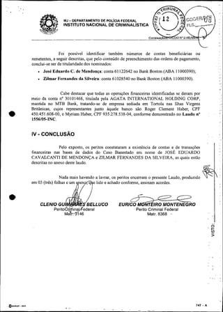 Foi possível identificar também números de contas beneficiánas ou
     remetentes, a seguir descritas, que pelo conteúdo de preenchimento das ordens de pagamento,
     conclui-se ser de titulandade dos nominados:
           José Eduardo C. de Mendonça: conta 61 122642 no Bank Boston (ABA 11000390),
           Zilmar Fernandes da Silveira: conta 61028540 no Bank Boston (ABA 11000390).


                     Cabe destacar que todas as operações financeiras identificadas se deram por
     meio da conta no 30101468, titulada pela AGATA INTERNATIONAL HOLDING CORP,
     mantida no MTB Bank, tratando-se de empresa sediada em Tortola nas Ilhas Virgens
     Britânicas, cujos representantes junto aquele banco são Roger Clement Haber, CPF
•    450.451.608-00, e Myriam Haber, CPF 935.278.538-04, conforme demonstrado no Laudo no
     1556/05-INC.
                                                                                                       :       I'




                    Pelo exposto, os pentos constataram a existência de contas e de transações
     financeiras nas bases de dados do Caso Banestado em nome de JOSÉ EDUARDO
     CAVALCANTI DE MENDONÇA e ZILMAR FERNANDES DA SILVEIRA, as quais estão
     descritas no anexo deste laudo.


                     Nada mais havendo a lavrar, os peritos encerram o presente Laudo, produzido
     em 03 (três) folhas e um        e lido e achado conforme, assinam acordes.


*I
                                                                                    
                                                                       IR0 MONTENEGRO
                                                             Perito Criminal Federal
                                                                   Matr. 8368 .-
                                                                                                   8       ,
 