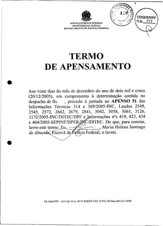 SERVIÇO PUBLICO FEDERAL
                                       MINISTÉRIODA JUSTIÇA
                                 DEPARTAMENTO DE POLICIA FEDERAI




                     TERMO
~               DE APENSAMENTO

        Aos vinte dias do mês de dezembro do ano de dois mil e cinco
        (20112/2005), em cumprimento a determinação contida no
        despacho de fls, , procedo à juntada ao APENSO 51 das
        Informações Técnicas 314 e 36912005-INC, Laudos 2549,
        2545, 2572, 2662, 2679, 2841, 3042, 3058, 3061, 3126,
        3 17212005-INC/DITEC/DPF       formações nos 419, 423, 434
                                        ITEC. Do que, para constar,
                                             Maria Helena Santiago


    a




                Ed. SedeIDPF - SAS Qd. 6ILts. 09110-BSBIDF CEP 70.070-100 fone (061)311-8760
 