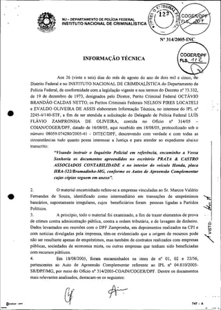 MJ- DEPARTAMENTO DE POL~CIAFEDERAS
                     INSTITUTO NACIONAL DE CRIMINALISTICA




                   Aos 26 (vinte e seis) dias do mês de agosto do ano de dois mil e cinco, h
    Distrito Federal e no INSTITUTO NACIONAL DE CRIMINALÍSTICA do Departamento de
    Polícia Federal, de conformidade com a legislação vigente e nos termos do Decreto no 73.332,
    de 19 de dezembro de 1973, designados pelo Diretor, Perito Criminal Federal OCTÁVIO
    BRANDÃO CALDAS NETTO, os Peritos Criminais Federais NELSON PIRES LOCATELI
                                                                                                         I<

    e EVALDO OLIVEIRA DE ASSIS elaboraram Informação Técnica, no interesse do IPL no
•   2245-41140-STF, a fim de ser atendida a solicitação do Delegado de Policia Federal LUÍS
    FLAVIO ZAMPRONHA DE OLIVEIRA, contida no Oficio no 314105 -
    COIAN/COGER/DPF, datado de 16/08/05, aqui recebido em 18/08/05, protocolizado sob o
    número 08059.074280/2005-41 - DITECDPF, descrevendo com verdade e com todas as
    circunstâncias tudo quanto possa interessar a Justiça e para atender ao expediente abaixo
    transcrito:
                 "Visando instruir o Inquérito Policial em referência, encaminho a Vossa
                 Senhoria os documentos apreendidos no escritório PRATA & CASTRO
                 ASSOCL4DOS CONTABILLDADE e no interior do veículo Honda, placa
                 HBA-522/Brumadinho-MG, conforme os Autos de Apreensão Complementar
                 cujas cópias seguem em anexo".

    2.             O material encaminhado refere-se a empresas vinculadas ao Sr. Marcos Valério
a   Fernandes de Souza, identificado como intermediário em transações de empréstimos
    bancários, supostamente irregulares, cujos beneficiários foram pessoas ligadas a Partidos
    Políticos.
    3.             A principio, todo o material foi examinado, a fim de trazer elementos de prova
    de crimes contra administração pública, contra a ordem tributária, e de lavagem de dinheiro.    ..
                                                                                                    O
    Dados levantados em reuniões com o DPF Zampronha, em depoimentos realizados na CPI e
    com notícias divulgadas pela imprensa, têm-se evidenciado que a origem de recursos pode
    não ser resultante apenas de empréstimos, mas também de contratos realizados com empresas
    públicas, sociedades de economia mista, ou outras empresas que tenham sido beneficiadas
    com recursos públicos.
                                                                                                    s
    4.             Em 18/08/2005, foram encaminhados os itens de no 01, 02 e 22/56,
    pertencentes ao Auto de Apreensão Complementar referente ao IPL no 04.810/2005-
    SRIDPFMG, por meio do Oficio no 314/2005-COAIN/COGER/DPF.               Dentre os documentos
    mais relevantes analisados, destacam-se os seguintes:
 