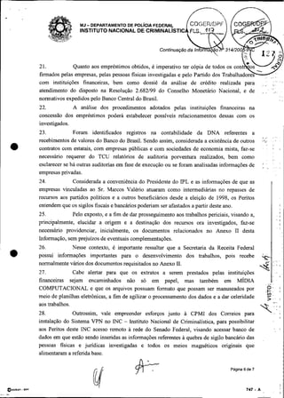 MJ- DEPARTAMENTO DE POL~CIAFEDERAS.
                                INSTITUTO NACIONAL DE CRIMINALISTIC




               21.           Quanto aos empréstimos obtidos, é
               firmados pelas empresas, pelas pessoas fisicas investigadas e pelo Partido dos Trabalhadores
                                                                                                                 .
                                                                                                                 .   , : : .

               com instituições financeiras, bem como dossiê da análise de crédito realizada para
               atendimento do disposto na Resolução 2.682199 do Conselho Monetário Nacional, e de
               normativos expedidos pelo Banco Central do Brasil.
               22.           A análise dos procedimentos adotados pelas instituições financeiras na
               concessão dos empréstimos poderá estabelecer possíveis relacionamentos dessas com os
               investigados.
               23.            Foram identificados registros na contabilidade da DNA referentes a
               recebimentos de valores do Banco do Brasil. Sendo assim, considerada a existência de outros
 •             contratos com estatais, com empresas públicas e com sociedades de economia mista, faz-se
               necessário requerer do TCU relatórios de auditoria porventura realizados, bem como
               esclarecer se há outras auditorias em fase de execução ou se foram analisadas informações de
               empresas privadas.
               24.           Considerada a conveniência do Presidente do IPL e as informações de que as
               empresas vinculadas ao Sr. Marcos Valério atuaram como intermediárias no repasses de
               recursos aos partidos políticos e a outros beneficiários desde a eleição de 1998, os Peritos
               entendem que os sigilos fiscais e bancários poderiam ser afastados a partir deste ano.
               25.           Pelo exposto, e a fim de dar prosseguimento aos trabalhos periciais, visando a,
               principalmente, elucidar a origem e a destinação dos recursos ora investigados, faz-se
               necessário providenciar, inicialmente, os documentos relacionados no Anexo I1 desta
               Informação, sem prejuízos de eventuais complementações.
               26.          Nesse contexto, é importante ressaltar que a Secretaria da Receita Federal
               possui informações importantes para o desenvolvimento dos trabalhos, pois recebe
               normalmente vários dos documentos requisitados no Anexo 11.
               27.            Cabe alertar para que os extratos a serem prestados pelas instituições
               financeiras sejam encaminhados não só em papel, mas também em M ~ D I A
               COMPUTACIONAL e que os arquivos possuam formato que possam ser manuseados por
               meio de planilhas eletrônicas, a fim de agilizar o processamento dos dados e a dar celeridade
               aos trabalhos.
               28.           Outrossim, vale empreender esforços junto à CPMI dos Correios para
               instalação do Sistema VPN no INC - Instituto Nacional de Criminalistica, para possibilitar
               aos Peritos deste INC acesso remoto a rede do Senado Federal, visando acessar banco de
               dados em que estão sendo inseridas as informações referentes a quebra de sigilo bancáiio das
               pessoas físicas e jundicas investigadas e todos os meios magnéticos originais que
               alimentaram a referida base.

                                                                                                 Página 6 de 7




O E C ~DPF I
      - ~
 