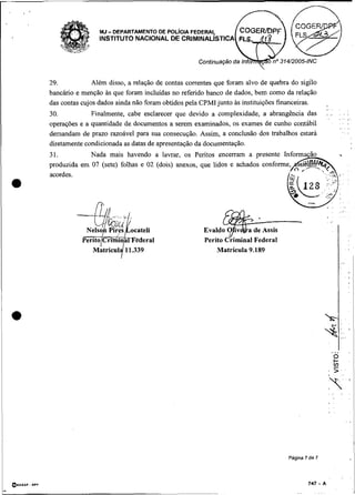 29.            Além disso, a relação de contas correntes que foram alvo de quebra do sigilo
    bancário e menção as que foram incluídas no referido banco de dados, bem como da relação
    das contas cujos dados ainda não foram obtidos pela CPMI junto as instituições financeiras.
                                                                                                     ,, ,
    30.           Finalmente, cabe esclarecer que devido a complexidade, a abrangência das           . .,    .
                                                                                                             ,..
                                                                                                                    ,
    operações e a quantidade de documentos a serem examinados, os exames de cunho contábil                    ..
                                                                                                              ., . ,
    demandam de prazo razoável para sua consecução. Assim, a conclusão dos trabalhos estará
    diretamente condicionada as datas de apresentação da docunientação.
    31.          Nada mais havendo a lavrar, os Peritos encerram a presente
    produzida em 07 (sete) folhas e 02 (dois) anexos, que lidos e achados
    acordes.
a
                                                                                                         .    . .
                                                                                                     , ,      ..,
                                                                                                     ,        ...




                                                             Matrícula 9.189                                 1.




                                                                                     Pagina 7 de 7
                                                                                                                        'I
 