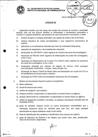 .
        , .*


                                   MJ- DEPARTAMENTO DE POL~CIAFEDERAL
                                   INSTITUTO NACIONAL DE CRIMINAL~STICA




                                                         ANEXO 11


               1.       Importante ressaltar que este anexo tem caráter tão somente de auxiliar a autoridade
                    policial, uma vez que procura detalhar as informações e documentos necessários a
                    constmir o conjunto probatório, sem prejuízo de outros documentos necessários, a saber:
                    a)    extratos de gastos e compras realizados com cartões de créditos dos envolvidos;
                    b)    extratos bancários de contas movimentadas e seus respectivos documentos de
                          suporte;
                    c)     aplicações ou investimentos realizados por meio de instituições financeiras;                         , - ,
                                                                                                                                ,.,   !

                          operações de empréstimo e de arrendamento mercantil;
    a               d)
                    e)    declarações dos DETRAN's sobre registros de veículos em nome dos investigados;       . .


                    f)    declaração da Marinha sobre registros de embarcações em nome dos investigados,               i:
                          se for o caso;                                                                       8
                                                                                                                             ',, <
                    g)    declaração do Departamento de Aviação Civil (DAC) sobre registros de aeronaves
                          em nome dos investigados, se for o caso;                                                           I
                    h)    declarações prestadas por cartórios de registro de imóveis sobre quaisquer
                          movimentações imobiliárias - compra, venda, doação, etc;
                                                                                                                                      8

                    i)    declaração do Banco Central do Brasil sobre movimentações em contas de CC5 ou                               ,
                                                                                                                                      .   ,
                          de transferência de recursos para o exterior;
                    j)     declaração do C O M sobre movimentações financeiras dos investigados;

               2.        Quanto aos documentos bancários pode-se exemplificar:


    *               a) dados cadastrais;
                    b) dossiê de abertura das contas;
                    c) cartões de autógrafo e procurações;
                    d) cheques emitidos, compensados ou depositados no mesmo banco ou agência;                               I:.:
                    e) cheques administrativos compensados ou depositados no mesmo banco ou agência;               V        ..I
                                                                                                                   , O '
                    f) ordens de pagamento recebidas e enviadas, ou qualquer instrumento utilizado para tal
                                                                                                                   8
                       finalidade (FAX);                                                                                    >
                    g) guias de retiradas, cheques avulso ou outros documentos assemelhados que a
                       instituição financeira possa ter utilizado para esse fim, tais como exemplo
                       autorizações de saques mediante e-mail ou fac-símile.
                    h) ficha de identificação dos sacadores e beneficiários dos recursos em espécie;
                    i) guias de depósitos em dinheiro e em cheque, que conste valor, data, autenticação,
                       nome do favorecido e depositante.
 