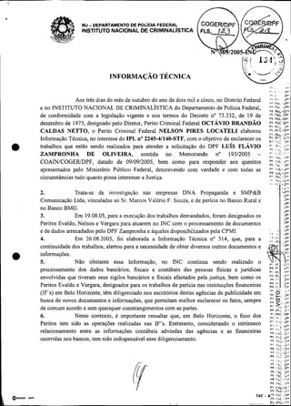 Y

                          MJ   - DEPARTAMENTO DE POL~CIAFEDERAL
                          INSTITUTO NACIONAL DE CRIMINALISTICA




                                      INFORMAÇÁO TÉCNICA
                                                                                                          ,I,                       ,,*:
                                                                                                          ".    I           .       ,v:
                                                                                                          ..I   ,.                 ,V!
                        Aos três dias do mês de outubro do ano de dois mil e cinco, no Distrito Federal   ;;
                                                                                                          "                     ,:
                                                                                                                                ;
         e no INSTITUTO NACIONAL DE CRIMINALISTICA do Departamento de Polícia Federal,                    PY
                                                                                                                    2P'
                                                                                                                IhL-UPI
         de conformidade com a legislação vigente e nos termos do Decreto no 73.332, de 19 de             ;;:i
                                                                                                          ';;
                                                                                                            :
         dezembro de 1973, designado pelo Diretor, Perito Criminal Federal OCTÁVIO BRA~NDÃO               P F ipdc              ol.
                                                                                                          P l <h..: :,r-
         CALDAS NETTO, o Perito Criminal Federal NELSON PIRES LOCATELI elaborou                           Pt l b c - ~ -
                                                                                                          Vi    I R c . 2-1
         Informação Técnica, no interesse do IPL no 2245-41140-STF, com o objetivo de esclarecer os       Pd 1:" ,a'V ,
                                                                                                             ;v"8:   ,, !


    a,   trabalhos que estão sendo realizados para atender a solicitação do DPF LUÍS FLÁVIO
         ZAMPRONHA DE OLIVEIRA, contida no Memorando no 19312005 -
                                                                                                          *. IP:'- , r.,*.
                                                                                                          e,    ,A;    1"
                                                                                                          ' ' . ' : . ' ! '
                                                                                                          v4    I!*,               ,.i*'
         COAIN/COGER/DPF, datado de 09/09/2005, bem como para responder aos quesitos                      g: :;1I ~..C:c;;* !
                                                                                                                ,      .~
                                                                                                                      -J
         apresentados pelo Ministério Público Federal, descrevendo com verdade e com todas as             Ui'
                                                                                                          PF 1I.Ç-'JL"
         circunstâncias tudo quanto possa interessar a Justiça.                                           0' jhc                ,i+'
                                                                                                           '. ,&,:.a*:

         2.             Trata-se de investigação nas empresas DNA Propaganda e SMP&B
                                                                                                          .', n;-L)O'

                                                                                                                '
                                                                                                                       .l;:a*l
                                                                                                                       . -
                                                                                                                                  J ':
                                                                                                                                  c,v,

         Comunicação Ltda, vinculadas ao Sr. Marcos Valéno F. Souza, e de pencia no Banco Rural e                                  JPL
                                                                                                                                  JP~
                                                                                                                                  27
                                                                                                                                   .
         no Banco BMG.                                                                                                            J*'
         3.             Em 19.08.05, para a execução dos trabalhos demandados, foram designados os                                 Jrl
                                                                                                                                       IPI
         Peritos Evaldo, Nelson e Vergara para atuarem no INC com o processamento de documentos                             I P"
         e de dados arrecadados pelo DPF Zampronha e aqueles disponibilizados pela CPMI.
         4.             Em 26.08.2005, foi elaborada a Informação Técnica no 314, que, para a
         continuidade dos trabalhos, alertou para a necessidade de obter diversos outros documentos e
         informações.
         5.             Não obstante essa Informação, no INC continua sendo realizado o
         processamento dos dados bancários, fiscais e contábeis das pessoas fisicas e jurídicas           r! jhl $;~
         envolvidas que tiveram seus sigilos bancários e fiscais afastados pela justiça, bem como os
         Peritos Evaldo e Vergara, designados para os trabalhos de pencia nas instituições financeiras    .,
                                                                                                          P: I?(5.
                                                                                                          ., ,,I    ,,          >,
                                                                                                                                 ,

         (IF's) em Belo Horizonte, têm diligenciado nos escritórios destas agências de publicidade em
         busca de novos documentos e informações, que permitam melhor esclarecer os fatos, sempre
                                                                                                           V'

                                                                                                           ,
                                                                                                           Pt y) r"
                                                                                                                    e: ,,
                                                                                                           pF -,,,,,,p
                                                                                                                                   >.




         de comum acordo e sem quaisquer constrangimentos com as partes.                                   Pl'      ..
                                                                                                                    ?3.'
                                                                                                           PF Ih,: L)'
                                                                                                           'i   INC.?P
         6.             Nesse contexto, é importante ressaltar que, em Belo Horizonte, o foco dos          pu                   . .
                                                                                                                    )'.?:..3V
         Pentos tem sido as operações realizadas nas IF's. Entretanto, considerando o intrínseco                    ,*,:         ,up
                                                                                                           r        I.#:          >.
                                                                                                                                    i
         relacionamento entre as informações contábeis advindas das agências e as financeiras              .,
         ocomdas nos bancos, tem sido indispensável esse diligenciamento
 