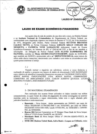 MJ   - DEPARTAMENTO DE POL~CIAFEDERAL
                                     INSTITUTO NACIONAL DE CRIMINAL~STICA          FLS. 4 2 5



                                                                                 @6%
                                                                                  e 7 . .:,!
                                                                             LAUDO No2549105-1 . ;
                                                                                                            <P'5U&+
                                                                                                              ~3
                                                                                 ! <J . (
                                                                                             .         L.
                                                                                                        .         ,



                                                                                                               N..
                                                                                                                ...         ".     .A
                                                                                                                                    ,    a / ..

                         LAUDO DE EXAME ECON~MICO-FINANCEIRO
                                                                                                               -                                 ...
                                                                                                                                             ..,c
                                                                                                                                                 >:
                                                                                                                                                   I?

                                                                                                                                             . . ..
                                                                                                                                               ..
                              Aos quatro dias do mês de outubro do ano dois mil e cinco, no Distrito Federal                                       ,.
                                                                                                                                             ,...
               e no Instituto Nacional de Criminalística do Departamento de Polícia Federal, em                                              ,   ,"
               conformidade com a legislação vigente e nos termos do Decreto no 73.332, de 19 de dezembro                          ,.
                                                                                                                                  !-I-
                                                                                                                         ' .      iP1.
               de 1973, designados pelo Diretor, Perito Criminal Federal OCTAVIO BRANDÁO
               CALDAS NETTO, as Peritas Criminais Federais LIDIANE KELLY COELHO DE
               MESQUITA e PATRICIA YUMI YAMAGUCHI elaboraram Laudo de Exame
                                                                                                                        .,
                                                                                                                         , , .. I ~ P
                                                                                                                        ."  ..*c .up1.


    a          Econômico-Financeiro, no interesse do IPL no 2245-41140 STF, a fim de ser atendida a
               solicitações do Delegado de Policia Federal LUIS FLAVIO ZAMPRONHA DE
                                                                                                                        vi
                                                                                                                        9r
                                                                                                                        rr ,hc >r
                                                                                                                                 i..~.or
                                                                                                                                 ,."c >,,,

               OLIVEIRA, contidas no Memo 22212005-COAINICOGERJDPF, datado de 22/09/2005,                                        i:.:;
               aqui recebido em 26/09/05 e protocolado sob o n." 08059.075330/2005-16, cujos termos do
               ofício estão abaixo transcritos, descrevendo com verdade e com todas as circunstâncias tudo
                                                                                                                        FF:' ,:ii i c . o r 1
               quanto possa interessar a Justiça:


                              C..)
                              Visando instruir o inquérito em referéncia, solicito a vossa Senhoria a
               realização de análise e pesquisa nos bancos de dados do denominado CASO BANESTADO
               com o objetivo de identificar transaçõesfinanceiras em nome de VALDEMAR COSTA NETO,
               BONUS BANVAL PARTICIPAÇ~ES LTDA, BONUS BANVAL COMMODITIES
               CORRETORA DE MERCADORIAS LTDA, CARLOS ALBERTO QUAGLZA, LUCIO
               BOLONHA FWARO e JOSÉ ROBERTO FUNARO.

    a                         C..!

                              I - DO MATERIAL EXAMINADO
                              Para realização dos exames foram utilizados os dados contidos nas midias
               computacionais, os quais tratam de ordens de pagamento de contas investigadas no exterior
                                                                                                                        .,
                                                                                                                        ; 6:       c,,,      )C.


               mantidas junto as instituições a seguir relacionadas, todas com o sigilo afastado pelo                    ,,.,+: "  :
               judiciário brasileiro e norte-americano:                                                                 PF
                                                                                                                        5.F  >::;;:,
                                                                                                                        PF I hr
                                                                                                                                 -i




                                                                                                                                            LI,'
                              Banestado - Nova Iorque: dados apresentados em 29/09/03, por meio do                      e+ l h c . a ~
                              Oficio SEGEWOFI 0178412003-IMS e em 16/10/2003, por meio do Oficio                        L: ;:i
                              SEGEWOFI 01931/2003-IMS; Laudo 675102-iNC, de 28/06/2002 e 1095104-                       L; i;,
                              íNC, de 3010412004;                                                                       V I i.:,.           i l
                                                                                                                        r,          ur
                                                                                                                                 i%<.
                              Beacon Hill Service Corporation no JP Morgan Chase Bank de Nova Iorque:                   L
                                                                                                                        ,        ,,,..,,,


                          .   Oficio no 375103-Força-TarefaIPR, em 16110103;
                              Merchants Bank de Nova Iorque: Oficio no 1941104-1026103-FTCC5, de
                              0511 112004;
                                                                                                                        PF (r*(: :,.,
                                                                                                                        ,.+ I%< :ir
                                                                                                                        rF
                                                                                                                        PF        h.;
                                                                                                                        v 6 r*C-3P.
                                                                                                                                            01.
                                                                                                                                            .DF

                              MTB-CBC-Hudson United Bank, Safra Bank e Lespan no Citibank, todos                        z! ;L.:-;'

    OBORAF.
                                                                                    +                       74v
                                                                                                                        0'

                                                                                                                        rr
                                                                                                                                  I',. ,i SP
                                                                                                                            h . : :v
                                                                                                                        9 lh8:-Jpc'
                                                                                                                         3
                                                                                                                        * i ilki: DP
                                                                                                                        i', Ir>,..c,,
                                                                                                                        PF I'&:.:l?

                                                                                                                      A"' I I~ C 3 "
                                                                                                                       + r I C - 2"
                                                                                                                                 .
-        DPI

                                                                                -            -                        - 1'1      1C
                                                                                                                                 :
                                                                                                                                 d          DP
 