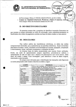 MJ- DEPARTAMENTO DE POL~CIAFEDERAL
                                 INSTITUTO NACIONAL DE CRIMINALISTICA




                             de Nova Iorque: Oficio no 1950104-1026103-FTCC5, de 0511 112004;         YJ,,
                                                                                               . - , ..F. '.
                                                                                                . a , :,
                                                                                                     , ;

                             Lespan na: Standard Chartered, Wachovia e Bank of America, todo d e , .., .,,.,,;
                                                                                                                . ..
                                                                                                                >

                             Nova Iorque: Oficio da Promotoria datado de 2411 1/04.                        ,*< ! l u :
                                                                                                           1 . : 3Pl
                                                                                                                   ':          'I,%.         JPI
                                                                                                                       '       '             JPI
                                                                                                                       '.          .         >Pt
                              I1 - DO OBJETIVO DOS EXAMES
                                                                                                                               8
                                                                                                                   .       .                  >?
                                                                                                                                              iPt
                                                                                                                                              $01
                                                                                                                                              <VI
                              Os presentes exames têm o propósito de identificar transações financeiras em         ,
                                                                                                                   ,                          'F'I
                que constem os nomes informados no oficio de solicitação, como ordenanteslremetentes ou                        I.             .#VI
                                                                                                                                               ,,!
                beneficihios das ordens de pagamento contidas nas bases de dados citadas no item anterior.                              .     ,..I
                                                                                                                                              Jul
                                                                                                                   ,V$         lb       ,? . J D I
                                                                                                                   Y F l  i ~ 301
                                                                                                                   v'' ir.c.- 391
                              1 1 - DOS EXAMES
                               1                                                                                   ,3          ,c
                                                                                                                               :             .LIVI
                                                                                                                   0'              . C JPI
                                                                                                                   -r; Y C ,"I
                                                                                                                   "f I',<: J"1
                               Para melhor análise das transferências eletrônicas, os dados das midias             :
                                                                                                                   :
                computacionais fomecidas, que se apresentavam em planilhas eletrônicas, foram convertidos          ;~
                                                                                                                   !;,:
                para bancos de dados. Assim, utilizando-se de facilidades de consulta, agregação, comparação                       I~LL-W
                e relacionamento, foram realizados cmzamentos e validações de dados.
                               As diversas bases de dados encaminhadas para exames foram unificadas.
                                                                                                                       ;:
                Porém, em razão de apresentararem campos específicos, procederam-se análises e
                interpretações de cada um deles com o objetivo de padronizá-los com novos termos. Além             ..,                  .
                disso, foi criado o campo "Caso Investigado", para identificar a base de dados original,
                relacionada a cada transação.
                               Os campos mais relevantes para a identificação das transações onde figuravam
                os nomes pesquisados estão listado e descritos na tabela a seguir:




                                                                                                                   " 0."';
                                                                                                                   PV              +!         ,lV
                                                                                                                                               :>
                                                                                                                   V"
                                                                                                                    ',
                                                                                                                      -                       JV'

                                                                                                                   "I              ?.         .j.*
                                                                                                                   v,,I''.,.                .
                                                                                                                   PF I,-+:-;>?
                                                                                                                   "i..,
                                                                                                                       .I,         , : ; ,.:  J"



                                                                                                                       "3          I,?'       :,v
                                                                                                                       r,. *
                                                                                                                           I
                                                                                                                           :
                                                                                                                           .                   !v'
                                                                                                                       r*,         !+e.,     .,UL,
                                                                                                                       P F I.:
                                                                                                                           ";                ..IP
                                                                                                                       w i ,P1.,-<.111'
                                                                                                                       P t Ihl. 13"
                                                                                                                    ri     11k .3I'
                                                                                                                       P ? I..< D,'
                                                                                                                    rr              1°C      .C<.'
                                                                                                                   PF tr:c                    v.+

                                                                                             4-  página 2 de 3
                                                                                                                       Pb Ir*<:,,
                                                                                                                    v,: >!"i
                                                                                                                    P',>*"i
                                                                                                                    PQ'"<
                                                                                                                    p,
                                                                                                                           ,o<:
                                                                                                                          .L,?
                                                                                                                               C'


                                                                                                                                   8';:
                                                                                                                                             ' 1
                                                                                                                                             .> '
                                                                                                                                                       '
                                                                                                                    *I. I h i
                                                                                                                       VF          8'       ..:-
                                                                                                                                               ''
                                                                                                                                                   :



                                                                                                                 - *"
                                                                                                                       i.& r . .                   i.-
                                                                                                           747                     "C. 3 "
QLOIAI.   011                                                                                                          F F I'<<..,              ,,r



                --
                                                                               -         -     - --                    ?! IV'-               ."'
 