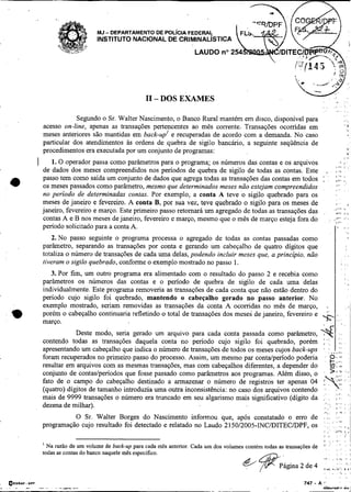 W '
                                                           I1 - DOS EXAMES                                                            ,           , . a                        ,".
                                                                                                                                                                                 ,.
                                                                                                                                      , .                  . e . '
                                                                                                                                                                    ,...       8

                                                                                                                                                                               8
                               Segundo o Sr. Walter Nascimento, o Banco Rural mantém em disco, disponível para                                                                 I       ..
                   acesso on-line, apenas as transações pertencentes ao mês corrente. Transações ocorridas em                                                                  ' '4

                   meses anteriores são mantidas em back-upl e recuperadas de acordo com a demanda. No caso
                   particular dos atendimentos as ordens de quebra de sigilo bancário, a seguinte seqüência de
                   procedimentos era executada por um conjunto de programas:                                                                                                               '4


               I      1. O operador passa como parâmetros para o programa; os números das contas e os arquivos                                                  I..,
                                                                                                                                                                        .,     ,.
                                                                                                                                                                               1

                                                                                                                                                                               I
                                                                                                                                                                                           'h



                                                                                                                                                                                               I


                   de dados dos meses compreendidos nos períodos de quebra de sigilo de todas as contas. Este                                 v                         .)



                   passo tem como saida um conjunto de dados que agrega todas as transações das contas em todos                       : '         : :.:: :,
                   OS meses passados como parâmetro, mesmo que determinados meses não estejam compreendidos
                                                                                                                                                    ,.. .
                                                                                                                                                                , .            . ,
                   no período de determinadas contas. Por exemplo, a conta A teve o sigilo quebrado para os
                   meses de janeiro e fevereiro. A conta B, por sua vez, teve quebrado o sigilo para os meses de                                                #                          i


                   janeiro, fevereiro e março. Este primeiro passo retomará um agregado de todas as transações das                                             " < ."
                                                                                                                                                                I   I          ' ,,
                                                                                                                                                                               I


                   contas A e B nos meses de janeiro, fevereiro e março, mesmo que o mês de março esteja fora do                                      :         ,,.. :..,
                                                                                                                                                                ,,>:
                   período solicitado para a conta A.                                                                                                          .,
                                                                                                                                                               .
                                                                                                                                                                               , .,
                                                                                                                                                                                       ,

                      2. No passo seguinte o programa processa o agregado de todas as contas passadas como
                   parâmetro, separando as transações por conta e gerando um cabeçalho de quatro dígitos que
                   totaliza o número de transações de cada uma delas, podendo incluir meses que, a princípio, não                                                                  , ,

                   tiveram o sigilo quebrado, conforme o exemplo mostrado no passo 1.                                                                                        .. , ..

                      3. Por fim, um outro programa era alimentado com o resultado do passo 2 e recebia como
                                                                                                                                                                                   I
                   parâmetros os números das contas e o período de quebra de sigilo de cada uma delas                                                                              m           "

                   individualmente. Este programa removeria as transações de cada conta que não estão dentro do
                   período cujo sigilo foi quebrado, mantendo o cabeçalho gerado no passo anterior. No
                   exemplo mostrado, seriam removidas as transações da conta A ocorridas no mês de março,                                     .
;                  porém o cabeçalho continuaria refletindo o total de transações dos meses de janeiro, fevereiro e                   X,:
                   março.                                                                                                                                                    , ,

                               Deste modo, seria gerado um arquivo para cada conta passada como parârnetro, $ ' , . . .
                   contendo todas as transações daquela conta no período cujo sigilo foi quebrado, porém ::              i,
                   apresentando um cabeçalho que indica o número de transações de todos os meses cujos back-ups , .. , ,,i:
                   foram recuperados no primeiro passo do processo. Assim, um mesmo par conta/penodo poderia - 0 *  L,..,
                   resultar em arquivos com as mesmas transações, mas com cabeçalhos diferentes, a depender do      -,                                                  )$.



                   conjunto de contas/periodos que fosse passado como parâmetros aos programas. Além disso, o
                   fato de o campo do cabeçalho destinado a armazenar o número de registros ter apenas 04 ,,
                   (quatro) dígitos de tamanho introduzia uma outra inconsistência: no caso dos arquivos contendo .
                                                                                                                    >,,i



                                                                                                                       , ,
                                                                                                                            ..
                                                                                                                            ,.:           ,y
                   mais de 9999 transações o número era truncado em seu algarismo mais significativo (dígito da
                   dezena de milhar).
                                   O Sr. Walter Borges do Nascimento informou que, após constatado o erro de
                   programação cujo resultado foi detectado e relatado no Laudo 215012005-INCIDITECDPF, os                                        .        . .          ,z         ,
                                                                                                                                          I .                   .I,.!              I,
                                                                                                                                          ,       .,
                   I
                     Na razão de um volume de back-up para cada mês anterior. Cada um dos volumes contem todas as transações de           ': . _ . ."
                                                                                                                                          I
                                                                                                                                                      ''
                                                                                                                                                                    /

                                                                                                                                                                        '

                   todas as contas do banco naquele mês especifico.                                                                                                 .                      ,
                                                                                                                                                           .        .
                                                                                                                                                                    ,.i
                                                                                                                    -
                                                                                                                   Página 2 de 4          ,,d,
                                                                                                                                          .
                                                                                                                                                              ..
                                                                                                                                                               ;
                                                                                                                                                           .,,,r.: ,
                                                                                                                                                           .
                                                                                                                                                                    *.

                                                                                                                                                                         'I
                                                                                                                                                                         ,
                                                                                                                                                                                       ,


                                                                                                                                                                                       ,
                                                                                                                                                                                               .
                                                                                                                                                                                               ,

.. .
    OECIAF.
         OPI
         -         -.      .-   - --   -                                                                   .   .
                                                                                                                           747   -A       '‘
                                                                                                                                                                               A
             -         -
 