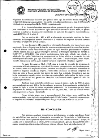,

    .,
                                   -
                              MJ DEPARTAMENTO DE POL~CIAFEDERAL
                              INSTITUTO NACIONAL DE CRIMINALISTICA



         programas de computador utilizados para geração
         código fonte dos programas originais e sua versão
                          -    -

         este laudo com as extensões .OLD e .NEW, respectivamente.
                    A luz destas informações prestadas sobre o processo de geração de arquivos digitais
         para atendimento a ordens de quebra de sigilo bancário no âmbito do Banco Rural, os peritos
         passaram a analisar as discrepâncias encontradas em cada um dos arquivos mencionados no
         Laudo 215012005, fl. 4, tabela 3.
                      Para os arquivos 01.1, 02.2 e 02.3 a informações apresentadas explicam de forma
         satisfatória as discrepâncias entre os cabeçalhos e o conteúdo dos arquivos enviados a exame
         pelo Oficio no 032612005-CPMI-Correios.
                     No caso do arquivo 02.1, segundo as informações fornecidas pelo banco, houve uma
         combinação do erro de programagão descrito anteriormente com uma edição manual do arquivo.
         A fim de atender a uma outra ordem de quebra de sigilo bancário, proveniente do Supremo
         Tribunal Federal, teria sido gerado um arquivo contendo as transações ocorridas no período de
         05/01/1999 a 19/02/2001. Este arquivo posteriormente teria sido editado para atender à
         solicitação feita pela CPMI-Coaeios, removendo-se as linhas relativas a transações fora do
         penodo por ela solicitado, qual seja, 06/01/2000 a 19/02/2001. O arquivo original, sem a edição,
         encontra-se disponível no CD anexo na pasta "Arquivo original sem retirada de registro".
                    No caso dos arquivos 02.4 e 02.5, dada a lógica de execução do programa de
         computador utilizado, era esperada a ocorrência do mesmo erro encontrado nos demais arquivos.
         No entanto, nestes dois arquivos o número constante no cabeçalho correspondia exatamente ao
         número de registros contidos no arquivo. Foram então solicitados os extratos completos dos
         meses de início e fim do período cuja quebra de sigilo fora solicitada. Constatou-se que não
         havia lançamentos naqueles meses em dias não contemplados pela quebra de sigilo, o que
         explica o fato de ter sido gerado um cabeçalho com número correto apesar da falha de
         programação existente.
                    Também foram solicitados extratos dos meses de junho e julho de 2005 da conta
         representada pelo arquivo 01.1, a fim de esclarecer a aparente discrepância entre a data final de
         quebra de sigilo e a data do último lançamento apresentado. Foi codstatado que não havia
         lançamentos no período compreendido entre 01 e 07 de julho/2005. Todos os extratos obtidos
         estão disponíveis no Anexo I deste laudo.
                     Foram gerados ainda, com o acompanhamento dos peritos, novos relatórios das
         contas e períodos cujos sigilos foram quebrados pela CPMI-Correios. Tais relatórios encontram-
         se dispostos no CD anexo a este laudo na pasta "ARQUIVOS GERADOS EM 02092005".




                     Pelo exposto, concluem os peritos que as informações prestadas pelo Banco Rural
         são satisfatórias para explicar a discrepância encontrada no CD enviado a CPMI-Correios.
         Ressalte-se que não foi possível reproduzir exatamente o erro contido naquele CD porque, de
         acordo com as características já citadas, seria necessário refazer a geração dos relatórios com o
         mesmo conjunto de datas e contas, informação esta que o Banco Rural não tinha disponível.
 