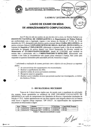 -                                                         -




                                MJ - DEPARTAMENTO DE POL~CIAFEDERAL
                                INSTITUTO NACIONAL DE CRIMINALISTICA



                                                          LAUDO N."


                                    LAUDO DE EXAME EM M~DIA
                               DE ARMAZENAMENTO COMPUTACIONAL


                Aos 07 dias do mês de outubro do ano de dois mil e cinco, no Distrito Federal e no
    INSTITUTO NACIONAL DE CRIMINALÍSTICA do Departamento de Polícia Federal,
    em conformidade com a legislação vigente e nos termos do Decreto ng 73.332, de 19 de
    dezembro de 1973, designados pela diretora, perita criminal federal ZARA      HELLOWELL, os
    peritos criminais federais LEONARDO BUENO DE M E L 0 e RAFAEL PINTO COSTA, no
    interesse do Inquérito no 2245-41140-STF, elaboraram o presente laudo, a fim de ser atendida a
    solicitação do delegado de polícia federal Luis Flávio Zampronha de Oliveira, contida no
    Memorando n" 21112005-COAINICOGERIDF'F, datado de 21/09/2005, aqui recebido na
    mesma data e protocolado sob o no08059.075049/2005-7%DITECíDPF, descrevendo com
    verdade e com todas as circunstâncias tudo quanto possa interessar à Justiça, bem como para
    responder os quesitos formulados pela autoridade policial, hanscritos a seguir:


        "..solicitando a realização de exames periciais com o objetivo de nos fornecer os seguintes
        dados:.                                                                                            *.           >.
             I -As características dos equipamentos ora encaminhados:
                                                                                                                        ,       .
             2 -Realizar o espelhamento dos HDs:
             3 - Quebrar senhas de acesso porventura existentes;
             4 - Recuperar arquivos apagados;
             5 -Realizar outros trabalhos técnicos que possam auxiliar nas investigações, a critério                                 ,       ,
                                                                                                                                . ,
                dos Senhores Peritos.
w       ...   8 ,




                                       I - DO MATERIAL RECEBIDO
                                                                                                                O.                   .           !
                Trata-se de 2 (dois) discos rigidos que, de acordo com o expediente de solicitação
    dos exames, foram apreendidos na residência de JOSÉ EDUARDO CAVALCANTE DE                                ,,
                                                                                                                L.
    MENDONÇA em razão do cumprimento dos Mandados de Buscas e Apreensões resultantes da                         .
                                                                                                                    .
                                                                                                                                   .
                                                                                                                                . ,.
                                                                                                                                     ,


    Petição no 3512. Ambos apresentavam em sua face superior uma etiqueta adesiva de cor branca
    onde lia-se -o seguinte código impresso: "SW G9321". As especificações dos equipamentos
    encontram-se relacionadas a seguir:
                                                                                                                    !
                    Item   I Marca:    Modelo:                     I No de Série:   I Capacidade Nominal                    ,    .       ,   ,


                     01    1 SEAGATE   Barracuda 7200.7 - ST38011A 1 3JV9NYGW       1 80 GB
                     02    1 SEAGATE   Bamcuda 7200.7 - ST38011A I 3JV9PNPQ         1 80 GB                ' ,.
                                                                                                            .
                                                                                                                        : a
                                                                                                                        ..   ,
                                         Tabela 1 -Material encaminhado a exame                                 .       . .
                                                                                                                .       .. .
 