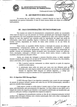 ---
   -~




                  MJ - DEPARTAMENTO DE POL~CIAFEDERAL;
                  INSTITUTO NACIONAL DE CRIMINALISTICA
                                               Continuação do Laudo no 257


                        I1 - DO OBJETIVO DOS EXAMES

respondendo aos quesitos formulados. O item 02 desta mesma tabela será objeto de ex
laudo posterior.




                                                                                                               ,8

            Nos exames em midias de armazenamento computacional, podem ser encontrados                         ?        ..
vários tipos de arquivos que não possuem um formato apropriado para reprodução integral em                     ,I


uma impressora, tais como programas executáveis, seqüências de vídeo, sons e bancos de dados.                  I


Mesmo no caso dos arquivos cujo conteúdo pode ser reproduzido em papel sem perda de
informações, como textos, planilhas, figuras e relatórios de sistemas, esta operação pode se
mostrar inviável, dependendo do volume de dados neles contidos ou da sua forma de
apresentação.
            Desse modo, os resultados obtidos durante a realização de exames em midias de
armazenamento computacional podem ser melhor visualizados utilizando-se o próprio
computador. Com essa forma de apresentação, recursos como facilidade de manipulação de
grandes volumes de informaçõeç, rápida navegação pelos documentos, buscas por palavras- i                           .. ,
                                                                                                                     ,.
                                                                                             .
chave, simulações, ordenação e cálculos com valores, dentre outros, tomam a análise dos , .                          .,
resultados uma tarefa mais eficiente e eficaz.                                            I,                        .,
                                                                                                 ..                 ,
            Assim, em virtude das vantagens e recursos descritos acima, os dados apurados
durante o exame foram gravados em um tipo de CD chamado CD-R (Compact Disc Recordable),
anexo a este laudo, com as seguintes características:
              Não é possível remover, acrescentar ou alterar arquivos ou parte de arquivos
              contidos na midia óptica;
              A substituição desta midia em anexo por outra com teor diferente pode ser
              detectada, pois cada arquivo contido nesta passa por um processo de autenticação
              baseado no algoritmo MD5 (descrito no subitem seguinte) - o código que
              autentica os arquivos contidos no CD é apresentado no subitem 111.2.

                                                                                                             ..I
111.1 - O Algoritmo MD5 Message-Digest                                                                   p.
                                                                                                         r
                                                                                                         V>
            O MD5 Message-Digest é um algoritmo matemático que, a partir de uma mensagem                     >
de entrada de qualquer tamanho, produz uma saída fixa de 128 bits (autenticação), calculada a    I       .          - ..
partir do conteúdo desta mensagem.
            Cada arquivo contido na mídia óptica é tratado como se fosse uma mensagem que            .

passa, individualmente, pelo processamento do algoritmo. Ao final, obtém-se uma tabela com a
relação dos nomes dos arquivos por diretório e sua respectiva autenticação em hexadecimal, que
pode ser usada para verificar a integridade dos respectivos arquivos.
                                                                                                 '


            A segurança do procedimento consiste no fato de ser computacionalmente inviável                    :      -,

produzir duas mensagens distintas com a mesma autenticação, bem como obter a mensagem de
entrada a partir da autenticação.
 