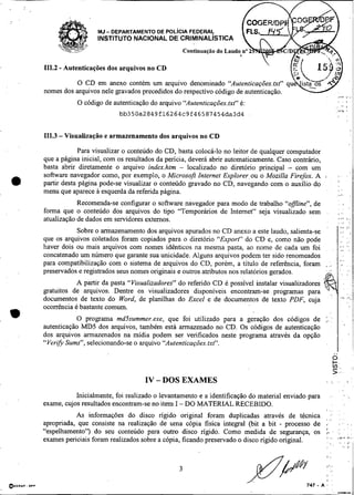-




                       MJ- DEPARTAMENTO DE POL~CIAFEDERAL
                       INSTITUTO NACIONAL DE CRIMINAL~STICA



     111.2 - Autenticações dos arquivos no CD

                O CD em anexo contém um arquivo denominado "Autenticações.bct" q
     nomes dos arquivos nele gravados precedidos do respectivo código de autenticação.
                O código de autenticação do arquivo "Autenticações.txt" é:
                               bb350a2849f16264~9f46587454da3d4


     111.3 - Visualizaçáo e armazenamento dos arquivos no CD

                  Para visualizar o conteúdo do CD, basta colocá-lo no leitor de qualquer computador
     que a página inicial, com os resultados da pencia, deverá abrir automaticamente. Caso contrário,
     basta abrir diretamente o arquivo index.htm - localizado no diretório principal - com um
     software navegador como, por exemplo, o Microsoft Internet Explorer,ou o Mozilla Firefox. A                         ,.
a
                                                                                                        r                                 '

     partir desta página pode-se visualizar o conteúdo gravado no CD, navegando com o auxílio do
     menu que aparece a esquerda da referida página.                                                                     ,,a.             ,

                 Recomenda-se configurar o software navegador para modo de trabalho "offline", de                               ,
                                                                                                                         . .
     forma que o conteúdo dos arquivos do tipo "Temporários de Internet" seja visualizado sem                            , ..
     atualização de dados em servidores externos.                                                                          ..
                                                                                                                         ,.,,
                                                                                                                         :              , ,.
                Sobre o hazenamento dos arquivos apurados no CD anexo a este laudo, salienta-se
     que os arquivos coletados foram copiados para o diretório "Export" dp CD e, como não pode
     haver dois ou mais arquivos com nomes idênticos na mesma pasta, ao nome de cada um foi
     concatenado um número que garante sua unicidade. Alguns arquivos podem ter sido renomeados
     para compatibilização com o sistema de arquivos do CD, porém, a titulo de referência, foram            ,       ;,
                                                                                                            ,
     preservados e registrados seus nomes originais e outros atributos nos relatórios gerados.
                A partir da pasta "Visualizadores" do referido CD é possível instalar visualizadores
     gratuitos de arquivos: Dentre os visualizadores disponíveis encontram-se programas para
     documentos de texto do Word, de planilhas do Excel e de documentos de texto PDF, cuia
     ocorrência é bastante comum.
rn              O programa md5summer.exe, que foi utilizado para a geração dos códigos de ).:.
                                                                                 -
     autenticação MD5 dos arquivos, também está armazenado no CD. Os códigos de autenticacão
     dos arquivos armazenados na midia podem ser verificados neste programa através da opção
     "Verify Sums", selecionando-se o arquivo "Autenticações.txt".




                                        IV - DOS EXAMES
                Inicialmente, foi realizado o levantamento e a identificação do material enviado para                .              ,    .
     exame, cujos resultados encontram-se no item I -DO MATERIAL RECEBIDO.
                                                                                                                I

                As informações do disco ngido original foram duplicadas através de técnica                      8   ".
     apropriada, que consiste na realização de uma cópia fisica integral (bit a bit - processo de                             ,         , ,
                                                                                                                             . :
                                                                                                                               .
     "espelhamento") do seu conteúdo para outro disco ngido. Como medida de segurança, os                       ,- .
                                                                                                                I'
                                                                                                                       :   . .
     exames periciais foram realizados sobre a cópia, ficando preservado o disco ngido original.                ,        . ,,
                                                                                                                I . . ,,r* - .

                                                                                                                                ,.      ,,
 