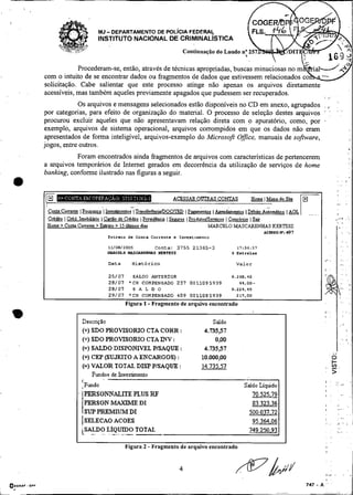 I
I

,   .
                                      -
                                 MJ DEPARTAMENTO DE POL~CIAFEDERAL
                                 INSTITUTO NACIONAL DE CRIMINAL~STICA
                                                                              Continuação do Laudo n; 25

                    Procederam-se, então, através de técnicas apropriadas, buscas minuciosas no
        com o intuito de se encontrar dados ou fragmentos de dados que estivessem
        solicitação. Cabe salientar que este processo atinge não apenas os arquivos diretamente
        acessíveis, mas também aqueles previamente apagados que pudessem ser recuperados.
                                                                                                                                                       I       ..
                    Os arquivos e mensagens selecionados estão disponíveis no CD em anexo, agnipados , ,.
        por categorias, para efeito de organização do material. O processo de seleção destes arquivos ' :                                                           . .
                                                                                                                                                                    . .'
        procurou excluir aqueles que não apresentavam relação direta com o apuratono, como, por ,
        exemplo, arquivos de sistema operacional, arquivos corrompidos em que os dados não eram
        apresentados de forma inteligível, arquivos-exemplo do Microsoft Office, manuais de software,
        jogos, entre outros.
                   Foram encontrados ainda fragmentos de arquivos com características de pertencerem
        a arquivos temporários de Intemet gerados em decorrência da utilização de serviços de home
        banking, conforme ilustrado nas figuras a seguir.



                                 ..              -
         Conta Corrnitc IPoupmica I h s h m t o s I Tran.feRncialDOCIIZD I ~ ~ m t ( ~pm&mtos
                                                                                     o s                    I DCbita G m 6 t i c o I &   [   --   .,
         CrCdito I CrCd Imobikio ( Cartiio de CrCdito 1 Prcmdhcia
         Homc > Conta Comente >Extrato > 15 úhimos dias
                                                                       I        I PradutoJScmicos I Consórcio I Sair
                                                                                          MARCELO MASCARENKAS KERTESZ
                                                                                                                                                                    >   -   :
                                                                                                                                                                            .
                                                                                                                                                                            ,


                                                                                                                    ACESSO K:497
                                      I X C T ~ Lde Canta Corrence e Invcscimenro
                                                  O

                                      11/08/200s                  C o n t a : 3 7 5 5 21365-3           17:56:37
                                      1 . I U C E L O K. -
                                                       . SS
                                                       4           RERTESZ                           5 Estr&as

                                      Data              Histórico                                      Valor
                                                                                                                                                           I^   .
                                                                                                                                                           I

                                      25/07    SALDO ANTERIOR                                        9.268.45
                                      28/07 * C H COMPENSADO 237 0011095939                              44.00-
                                      28/07    S A L D O                                             9.224.41
                                      29/07 *CH COMPENSADO 409 0011085939                              217,OO

                                                              -
                                                   Figura 1 Fragmento de arquivo encontrado


                         DescriçSo                                                          Saldo
                         (+) SDO PROVISORIO CTA CORR :                                  4.73537
                         (+) SDO PROVISORIO CTA INV :                                        0,OO
                         (=) SALDO DISPOiYTVEL PISAQUE :                                4.73537
                         (+) CEP (SUJEITO A ENCARGOS) :                                10.000,OO
                         (=) VALOR TOTAL DISP PISAQUE :                                14.735.57
                             Fundos de Investimento
                         I
                         ,Fundo                                                                            Saldo Liquido
                         IPERSONNALITE PLUS RF                                                                70.525.79
                          PERSON MAXIME DI                                                                    83 323.36
                          S W PREMIITM DI                                                                    500 037.72
                         ISELECAO ACOES                                                                       95 364.06
                          SALDO LIQvn>O TOTAL
                         L   -    -




                                                   Figura 2 - Fragmento de arquivo encontrado
 