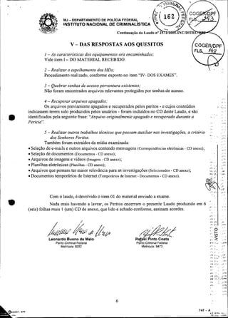 . Y/ ?
           > ,,&, ,
           L
           '
                -
                @                                     Continuaciio do Laudo no ~ % ~ / Z O ~ I N C I D I T E


                            V - DAS RESPOSTAS AOS QUESITOS
             I -As características dos equipamentos ora encaminhados;
             Vide item I - DO MATERIAL RECEBIDO.

             2 - Realizar o espelhamento dos HDs;
             Procedimento realizado, conforme exposto no item "IV- DOS EXAMES".

             3 - Quebrar senhas de acesso powentura existentes:
             Não foram encontrados arquivos relevantes protegidos por senhas de acesso
                                                                                                                                            :    *.
               4 -Recuperar arquivos apagados;                                                                                                   ' I



               Os arquivos previamente apagados e recuperados pelos peritos - e cujos conteúdos                                     - .,
                                                                                                                                    .              ,

     indicassem terem sido produzidos pelos usuários - foram incluídos no CD deste Laudo, e são                                             ,.     r




rn
                                                                                                                    . , ,.              .,
     identificados pela seguinte frase: "Arquivo originalmente apagado e recuperado durante a                   * . ,                   ., .

     Perícia".                                                                                                                          I          '
                                                                                                                                            :,.-
                                                                                                                                            ,'     m

             5 -Realizar outros trabalhos técnicos que possam auxiliar nas investigações, a critério            :r                          . .
                                                                                                               $8        ,      ,           , , i      '
                 dos Senhores Peritos.                                                                          :.                  .   ,<.,
                                                                                                                                                 :.
             Também foram extraídos da mídia examinada:                                                                                 ., - '
      Seleção de e-mails e outros arquivos contendo mensagens (Correspondéncias eletrônicas - CD anexo);
      Seleção de documentos (Documentos - CD anexo);                                                                                        , ,:
      Arquivos de imagens e vídeos (Imagens - CD anexo);
      Planilhas eletrônicas (Planilhas - CD anexo);
      Arquivos que possam ter maior relevância para as investigações (Selecionados - CD anexo);
      Documentos temporários de Intemet (Temporários de Intemet - Documentos - CD anexo).




*               Com o laudo, é devolvido o item 01 do material enviado a exame.
                  Nada mais havendo a lavrar, os Peritos encerram o presente Laudo produzido em 6 . .
     (seis) folhas mais 1 (um) CD de anexo, que lido e achado conforme, assinam acordes.
                                                                                                  "
                                                                                                               .
                                                                                                                         .                  , i # .

                                                                                                                                            , .,




                                                                                                                         . .            .
                                                                                                                              .
                                                                                                               , . p :;,
                                                                                                               .                            : .




                Leonardo Bueno de Mel0
                                                                                                               5
                                                                                                               .,,
                                                                                                               +,>
                                                                                                                     .
                                                                                                                         -
                                                                                                                         V).            :
                                                                                                                                            ..,
                                                                                                                                            ,.?

                   Perito Criminal Federal                        ~e;ito
                                                                       Criminal Federal
                       Matriwla: 9252                               Matricula: 9473                            , . i ,                  :,.            '
                                                                                                                             I.
                                                                                                               ...,
                                                                                                               ,I/                      . i

                                                                                                                                 . .,
                                                                                                               ,,iI             ".      .,C
                                                                                                               I,,           i.
                                                                                                                              ;         :,,I8

                                                                                                               /.*           ,.%.       ,       ._.,..
                                                                                                               ,v<           I*.. 8
                                                                                                                                  I
                                                                                                                                  ;
                                                                                                               v,:    . .
                                                                                                               :     .. .,,. m.
                                                                                                               p,; . .   ,i,!
 