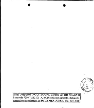 p d o 2 6 6 2 1 2 0 0 5 - I N C ~ D I T E um~ HD SEAGAT
                                          C
Barracuda 7200.7-ST3801IA, e CD com espelhamento. Referente
apreensão nos endereços de DUDA MENDONCA. Inq. 2245 STF
 