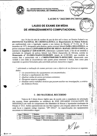 .
    .
                                                                                ,   .
                                   MJ - DEPARTAMENTO DE POL~CIAFEDERAL
                                   INSTITUTO NACIONAL DE CRIMINALISTICA



                                                              LAUDO N "
                                                                     .

                                         LAUDO DE EXAME EM M~DIA
                               DE ARMAZENAMENTO COMPUTACIONAL


                    Aos 14 dias do mês de outubro do ano de dois mil e cinco, no Distrito Federal e no
        INSTITUTO NACIONAL DE CRIMINALÍSTICA do Departamento de Polícia Federal,
        em conformidade com a legislação vigente e nos termos do Decreto nQ 73.332, de 19 de
        dezembro de 1973, designados pela diretora, perita criminal federal Z A ~ R A  HELLOWELL, os                                   ,.


        peritos criminais federais LEONARDO BUENO DE MEL0 e RAFAEL PINTO COSTA, no                                          : I
.       interesse do 1nquérito.n"2245-41140-STF, elaboraram o presente laudo, a fim de ser atendida a       ,           ;   ,

        solicitação do delegado de polícia federal Luís Flávio Zampronha de Oliveira, contida no
        Memorando n" 21112005-COAINICOGERIDPF, datado de 21/09/2005, aqui recebido na
        mesma data e protocolado sob o no08059.07504912005-7.5-DITECIDPF, descrevendo com                       ,       ,            r,
        verdade e com todas as circunstâncias tudo quanto possa interessar a Justiça, bem como para         b.
                                                                                                                 . ,
                                                                                                                                     :
                                                                                                                                     ....
        responder os quesitos formulados pela autoridade policial, transcritos a seguir:                    .           , I          : .
                                                                                                                                     :.
                                                                                                                                     .:



                                                                                                                                     .,         ,
            "..solicitando a realização de exames periciais com o objetivo de nos fornecer: os seguintes
                                                                                                                        ,            ,'
            dados:.                                                                                                     ,   . .      ,*i
                                                                                                                                    . ;1
                 1 -As características dos equipamentos ora encaminhados;                                                             ,.b_



                 2 - Realizar o espelhamento dos HDs;                                                                                 I '
                                                                                                                                      /I.>

                 3 - Quebrar senhas de acesso powentura existentes;                                                                   ,,,.
                                                                                                                                      ,...
                 4 -Recuperar arquivos apagados;                                                                        ,           .,-.
                 5 -Realizar outros trabalhos técnicos que possam auxiliar nas investigações, a critério    ,       ,   ;           -'




                    dos Senhores Peritos
    m       ...
                  2,




                                            I - DO MATERIAL RECEBIDO
                    Trata-se de 2 (dois) discos rígidos que, de acordo com o expediente de solicitação
        dos exames, foram apreendidos na residência de JOSÉ EDUARDO CAVALCANTE DE
        MENDONÇA em razão do cumprimento dos Mandados de Buscas e Apreensões resultantes da r I . .                                        I,

        Petição no 3512. Ambos apresentavam em sua face superior uma etiqueta adesiva de cor branca ,, . . . ;,..,:
                                                                                                         I.

        onde lia-se o seguinte código impresso: "SW G9321". As especificações dos equipamentos               i;-,:
                                                                                                                . . i "

                                                                                                                            .
                                                                                                       , , . . .."
                                                                                                         I     I*'
                                                                                                                i,,
        encontram-se relacionadas a seguir:                                                              ,.     i ,                  ',*i.
                                                                                                                                :

                                                                                                                '. ".                      ,,.,
                       Item   I Marca:  I Modelo:                     I Na de Série: 1 Capacidade Nominal                                  1,')

                        01    1 SEAGATE I Barracuda 7200.7 - ST38011A I 3lV9NYGW 1 80 GB                                                   : A ,




                        02    1 SEAGATE I Barracub 7200.7 - ST38011A I 3W9PNPQ 1 80 GB
                                              Tabela 1 -Material encaminhado a exame
 