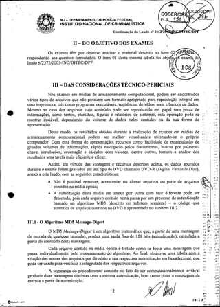 .




                      MJ   - DEPARTAMENTO DE POL~CIAFEDERAL
                      INSTITUTO NACIONAL DE CRIMINALISTICA
                                                   Continuaçáo do Laudo no 266


                              I1 - DO OBJETIVO DOS EXAMES                                                                                  1
                                                                                                     i
              Os exames têm por objetivo analisar o material
    respondendo aos quesitos formulados. O item 01 desta
    laudo n257212005-INCIDITECIDPF.



                 III - DAS CONSIDERAÇ~ES
                                       TÉCNICO-PERICIAIS
                Nos exames em mídias de armazenamento computacional, podem ser encontrados                                       ,v




    vários tipos de arquivos que não possuem um formato apropriado para reprodução integral em
    uma impressora, tais como programas executáveis, seqüências de vídeo, sons e bancos de dados.         :   ,              :..
    Mesmo no caso dos arquivos cujo conteúdo pode ser reproduzido em papel sem perda de                                     ~, ,
                                                                                                                             ,_.I
    informações, como textos, planilhas, figuras e relatórios de sistemas, esta operação pode se ; I :
    mostrar inviável, dependendo do volume de dados neles contidos ou da sua forma de * .          . '             ,
                                                                                                                             . .
                                                                                                                             :

                                                                                                                            i.''
                                                                                                                                  ..
    apresentação.                                                                                                            i&l*
                                                                                                                             : :       .
                Desse modo, os resultados obtidos durante a realização de exames em mídias de .-; .
                                                                                              .'                  ..
                                                                                                                    .       ..
    armazenamento computacional podem ser melhor visualizados utilizando-se o próprio             ,  +.
                                                                                                     >.
                                                                                                                             :
                                                                                                                             , I ,
                                                                                                                                    ,.
    computador. Com essa forma de apresentação, recursos como facilidade de manipulação de , ,                              .,
                                                                                                                             ,..
                                                                                                                                  .#
    grandes volumes de informações, rápida navegação pelos documentos, buscas por palavras-                                  :      ,.
    chave, simulações, ordenação e cálculos com valores, dentre outros, tomam a análise dos                                  .,,,
                                                                                                                             ,,,,
    resultados uma tarefa mais eficiente e eficaz.                                                                           114b




                Assim, em virtude das vantagens e recursos descritos acima, os dados apurados
    durante o exame foram gravados em um tipo de DVD chamado DVD-R (Digital Versatile Disc),
    anexo a este laudo, com as seguintes características:
                  Não é possível remover, acrescentar ou alterar arquivos ou parte de arquivos


*
                  contidos na mídia óptica;
                  A substituição desta midia em anexo por outra com teor diferente pode ser
                  detectada, pois cada arquivo contido nesta passa por um processo de autenticação
                  baseado no algoritmo MD5 (descrito no subitem seguinte) - o código que
                  autentica os arquivos contidos no DVD é apresentado no subitem 111.2.


    111.1 - O Algoritmo MD5 Message-Digest                                                                    6.i;::                       1
                                                                                                  , $-.,.,;
                                                                                                     .
                                                                                                     .
                                                                                                     ?
                                                                                                   :
               O MD5 Message-Digest é um algontmo matemático que, a partir de uma mensagem , >' , ,r
                                                                                                    -"I
                                                                                                          .
    de entrada de qualquer tamanho, produz uma saída fixa de 128 bits (autenticação), calculada a L i:,: .!;:
                                                                                                  :
    partir do conteúdo desta mensagem.                                                               r.
                                                                                                     l i 1'
                                                                                                              :_..
                                                                                                                        ,
                                                                                                                              .i,8.
                                                                                                                             369..
                                                                                                              ,.
                                                                                                              , . ,..,
                                                                                                         i.                  -1..
                Cada arquivo contido na mídia óptica é tratado como se fosse uma mensagem que + .
    passa, individualmente, pelo processamento do algoritmo. Ao final, obtém-se uma tabela com a :f           I-,'
                                                                                                                                 ;,e$
    relação dos nomes dos arquivos por diretório e sua respectiva autenticação em hexadecimal, que            .              .J~T
                                                                                                   v,                            Jí'
    pode ser usada para verificar a integridade dos respectivos arquivos.                                                        ; ..:


                A segurança do procedimento consiste no fato de ser computacionalmente inviavel      ..
                                                                                                     ,.+                         .,:,

    produzir duas mensagens distintas com a mesma autenticação, bem como obter a mensagem de                                 ....
    entrada a partir da autenticação.
 