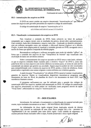 -~~                --      - --




                             MJ   - DEPARTAMENTO DE POL~CIAFEDERAL
                             INSTITUTO NACIONAL DE CRIMINALISTICA
                                                           Continuação do Laudo n" 26

             -
        111.2 Autenticações dos arquivos no DVD

                   O DVD em anexo contém um arquivo
        nomes dos arquivos nele gravados precedidos do respectivo código de autenticação.
                       O código de autenticação do arquivo "Autenticações.txt" é:
                                      a2~500beledf2dl401aceelff52e9924
!
        111.3 - Visualuação e armazenamento dos arquivos no D M
                                                                                                            /            I            ,        .:.
                    Para visualizar o conteúdo do DVD, basta colocá-lo no leitor de qualquer                        '.                         :
                                                                                                                                               : :

        computador que a página inicial, com os resultados da pericia, deverá abrir automaticamente.                #.

        Caso contrário, basta abrir diretamente o arquivo index.htm - localizado no diretório principal -                             .        :
        com um software navegador como, por exemplo, o Microsoft Internet Explorer ou o Mozilla
    •   Firefox. A partir desta página pode-se visualizar o conteúdo gravado no DVD, navegando com o
        auxílio do menu que aparece a esquerda da referida página.                                                       I            ..
                                                                                                                         I .                   r
                                                                                                                .                     .        , .
                    Recomenda-se configurar o software navegador para modo de trabalho "offne", de ,.;                   . .
                                                                                                                         I            .
        forma que o conteúdo dos arquivos do tipo "Temporários de ~nternet"seja visualizado sem .-  .
                                                                                                                         I...
                                                                                                                         . " ,,
                                                                                                                                               ,8
                                                                                                                                               < "
        atualização de dados em servidores externos.                                                                     ,                     ,i.z


                                                                                                                                               .,,,
                   Sobre o armazenamento dos arquivos apurados no DVD anexo a este laudo, salienta-                                        e,.:
        se que os arquivos coletados foram copiados para o diretóno "Export" do DVD e, como não                                                ,,.
        pode haver dois ou mais arquivos com nomes idênticos na mesma pasta, ao nome de cada um foi                               ,        .   ,
        concatenado um número que garante sua unicidade. Alguns arquivos podem ter sido renomeados                                             ,,i
                                                                                                                                               I,

        para compatibilização com o sistema de arquivos do DVD, porém, a titulo de referência, foram                                           i,.li

                                                                                                                                               I              ,
        preservados e registrados seus nomes originais e outros atributos nos relatórios gerados.                                              ,,.,
                                                                                                                                               ,v,

                    A partir da pasta "Visualizadores" do referido DVD é possível instalar visualizadores
        gratuitos de arquivos. Dentre os visualizadores disponíveis encontram-se programas para
        documentos de texto do Word, de planilhas do Excel e de documentos de texto PDF, cuja
        ocorrência é bastante comum.
    w              O programa mdSsummer.exe, que foi utilizado para a geração dos códigos de . :I
        autenticação MD5 dos arquivos, também está armazenado no DVD. Os códigos de autenticação , .
                                                                                                     ,              &.
                                                                                                                                               Jl
        dos arquivos armazenados na mídia podem ser verificados neste pro,grama através da opção ,, ;,
        "Ver~fy Sums", selecionando-se o arquivo "Autenticações.txt".                            ,. ,.,
                                                                                                    I.
                                                                                                                                                ,,.?
                                                                                                                                                lllT
                                                                                                  . ,
                                                                                                      ..                                        v.

                                                                                                                .        o
                                                                                                                         h:                        "'
                                                                                                                                                   ::i.
                                                                                                                .
                                                                                                                    .,       -
                                                                                                                             >'
                                                                                                                                                   :.:
                                                                                                                                                   ;.>,

                                              IV - DOS EXAMES                                                       .        ,,                ,, ,
                                                                                                                i-           i        .         i,'?
                                                                                                                I            1 "               ..11',
                                                                                                                9, I ' .                           i,',
                   Inicialmente, foi realizado o levantamento e a identificação do material enviado para ,                   ,    ,                ,,,,
        exame, cujos resultados encontram-se no item I - DO MATERIAL RECEBIDO.                             ,
                                                                                                                #V>          I-*,:
                                                                                                                             ,
                                                                                                                                               ,.<v1
                                                                                                                                                   ,.r
                                                                                                                             .                     iY7
                   As informações do disco rígido original foram duplicadas através de técnica                                                 J.'~
                                                                                                                                               :,c.,
        apropriada, que consiste na realização de uma cópia fisica integral (bit a bit - processo de                                               1.1
        "espelhamento") do seu conteúdo para outro disco rígido. Como medida de seguranqa, os                                              ,,..
                                                                                                                                                   ,li

        exames periciais foram realizados sobre a cópia, ficando preservado o disco rígido original.                                               .A,
                                                                                                                                                        8..
 