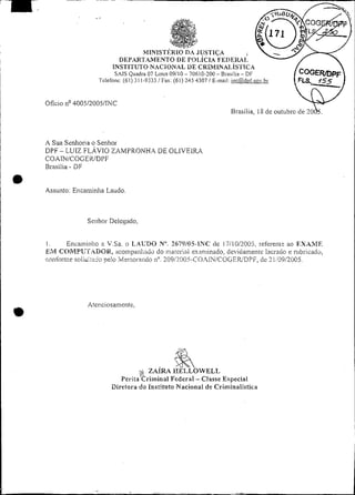 ~           -    ~




                        .,




                              INSTITUTO NACIONAL DE CRI~MLNAI.,ÍSTICA
                               SAIS Quadra 07 Lotçs 09/10 - 70610-200 - Brasilia - DF
                         Telefone: (61) i 1 1-9333 !Fax: (61) 245 4307 1 E-mail: iiicí2dvt:cov.br


    Ofício n ~ O 0 5 / 2 0 0 5 / ~ C
                                                                                 Brasilia,   1s de outubro de ?O&.


    A Sua Senhona o Senhoi
    DPF - LUIZ FLÁVIO ZAMPRONHA DE OLIVEIRA
    CO.lN/COGEKIDPF
    Brasilia - DF

e   Assunto. Eniaminlia Laudo




    1.     Encaiiiinho :i V.Sa. o I.ACDO NU.7679105-IXC de 17110/2003, refereiiis ao F,XAME
    EM C C ) ~ r i ~ U T . ~ D Oiicoiripai;l;:iiio do murei-ia1 ex>iniinado,clevidainentc lacra60 e rubricado,
                                    R.,
    roiifaixe s o i i t : i c i peio :vl:tnorai;do 11".209/7005-CO~iN/COGEIUDPFrtic 71,'09/2005.




                      Atenciosamente,
O




                                 ~erila"kriiniiia1Federal - Classe Especial
                              Diretora do 1ns:ituto Saciona1 de Criminalistiça
 