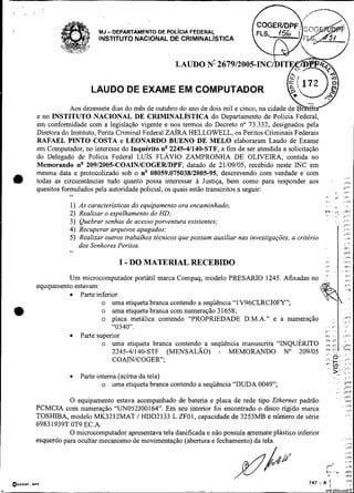 <     L   '




                                     MJ   - DEPARTAMENTO DE POL~CIAFEDERAL
                                     INSTITUTO NACIONAL DE CRIMINAL~STICA


                                                               LAUDO N! 267912005-IN


                                  LAUDO DE EXAME EM COMPUTADOR
                          Aos dezessete dias do mês de outubro do ano de dois mil e cinco, na cidade
              e no INSTITUTO NACIONAL DE CRIMINALISTICA do Departam
              em conformidade com a legislação vigente e nos termos do Decreto no 73.332, designados pela
              Diretora do Instituto, Perita Criminal Federal Z A ~ R A
                                                                     HELLOWELL, os Peritos Criminais Federais
              RAFAEL PINTO COSTA e LEONARDO BUENO DE MEL0 elaboraram Laudo de Exame
              em Computador, no interesse do Inquérito n" 2245-41140-STF, a fim de ser atendida a solicitação
              do Delegado de Polícia Federal LUIS FLAVIO ZAMPRONHA DE OLIVEIRA, contida no
              Memorando n" 20912005-COAIN/COGER/DPF, datado de 21/09/05, recebido neste INC em
              mesma data e protocolizado sob o n" 08059.075038/2005-95, descrevendo com verdade e com
                                                                                                                                                       4..
              todas as circunstâncias tudo quanto possa interessar à Justiça, bem como para responder aos                            .                 e,.r
              quesitos formulados pela autoridade policial, os quais estão transcritos a seguir:                                          .
                                                                                                                                          ,          Jv<
                                                                                                                                                      )I.m
                         6'
                                                                                                                         _I.               <i' ; v
                                                                                                                                             ,
                                                                                                                         , a , ,

                         1)   As características do equipamento ora encaminhado;                                          :.              .I           .,:
                                                                                                                                           *I
                         2)   Realizar o espelhamento do HD;                                                            *C
                                                                                                                         .
                                                                                                                                     8
                                                                                                                                     ,           -   i''
                                                                                                                                                     j.      ..
                         3)   Quebrar senhas de acesso porventura existentes;                                                .             .         ..I,..
                         4)   Recuperar arquivos apagados;
                         5)   Realizar outros trabalhos técnicos que possam auxiliar nas investigações, a critério
                              dos Senhores Peritos.
                         7,




                                             I - DO MATERIAL RECEBIDO
                        Um microcomputador portátil marca Compaq, modelo PRESARIO 1245. Afixadas no
              equipamento estavam:
                            Parte inferior
                                    o uma etiqueta branca contendo a sequência "lV96CLRCJOFY";
:a                                  o uma etiqueta branca com numeração 3 1658;
                                    o placa metálica contendo "PROPRIEDADE D.M.A." e a numeração
                                        "0340".
                            Parte superior
                                    o uma etiqueta branca contendo a seqüência manuscrita "INQUÉRITO
                                        2245-41140-STF (MENSALAO) - MEMORANDO No 209105
                                        COAINICOGER";                                                                    ,.'o-.
                                                                                                                         '               +:                :..

                                                                                                                         :':             E? .
                                                                                                                                         >-'! ! ..
                                                                                                                                                      ,,.,.,
                                                                                                                                          .-
                              Parte interna (acima da tela)                                                                              8 . .             I>..

                                      o uma etiqueta branca contendo a sequência "DUDA 0049";                                    .            . .~ >PF
                                                                                                                                                      L,l.c
                                                                                                                                              ...     DrF
                                                                                                                                            .         .!ri
                         O equipamento estava acompanhado de bateria e placa de rede tipo Ethernet padrão                                                  >pL
                                                                                                                                                           Idb
              PCMCIA com numeração "UN052J00164". Em seu interior foi encontrado o disco rígido marca
              TOSHIBA, modelo MK3212MAT / HDD2133 L ZFO1, capacidade de 3253MB e número de série                                                           , ..
              6983 1939T OT9 EC.A.
                         O microcomputador apresentava tela danificada e não possuía arremate plástico inferior
                                                                                                                                                           ,..i
              esquerdo para ocultar mecanismo de movimentação (abertura e fechamento) da tela.                                                             .2%
                                                                                                                                                           ,>r


                                                                                                                         /
                                                                                                                         C. 8 % .                    . ,., ? c
                                                                                                                                                        ,ri
                                                                                                                                                         . -9
                                                                                                                                                         ,.,r


                                                                                    #í"
                                                                                     $$
                                                                                                                             8                :            iPF

QECRIF-   DPC                                                                                                 747    - A '7I                               ,v,

                                                                           -      ..           -                        4-J
 