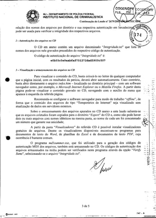 -




                           MJ   - DEPARTAMENTO DE POL~CIAFEDERAL
                           INSTITUTO NACIONAL DE CRIMINAL~STICA


    relação dos nomes dos arquivos por diretório e sua respectiva
i   pode ser usada para verificar a integndade dos respectivos arquivos.
I
I                                                                                                                          -./
i    -
    2 Autenticações dos arquivos nu CD

                 O CD em anexo contém um
    nomes dos arquivos nele gravados precedidos do respectivo código de autenticação.
                   O código de autenticação do arquivo "Integridade.txt" é:
                                  eOb55~5e9aabfaf751272dad5900~507



~   3 - Visuali~ação armazenamento dos arquivos no CD
                   e

                    Para visualizar o conteúdo do CD, basta colocá-lo no leitor de qualquer computador
    que a página inicial, com os resultados da pencia, deverá abrir automaticamente. Caso contrário,
                                                                                                                  . ,,
                                                                                                                             I,.!
                                                                                                                             18..
    basta abrir diretamente o arquivo index.htm - localizado no diretório principal - com um software           .            $ 8 .

    navegador como, por exemplo, o Microsoft Internet Explorer ou o Mozilla Firefox. A partir desta .             ,-  ,-
                                                                                                         , '<. > I ' ,
                                                                                                            ,.i
    página pode-se visualizar o conteúdo gravado no CD, navegando com o auxílio do menu que                .+: , ,
                                                                                                       . , .      $*.
    aparece a esquerda da referida página.                                                                  . .              jllJ

                                                                                                                             ,<.,
                   Recomenda-se configurar o sofhvare navegador para modo de trabalho "ofJne", de
    forma que o conteúdo dos arquivos do tipo "Temporários de Intemet" seja visualizado sem
    atualização de dados em servidores externos.
               Sobre o armazenamento dos arquivos apurados no CD anexo a este laudo salienta-se ,..               :


    que os arquivos coletados foram copiados para o diretório "Export" do CD e, como não pode haver
    dois ou mais arquivos com nomes idênticos na mesma pasta, ao nome de cada um foi concatenado
    um número que garante sua unicidade;                                                                                     :,.
                                                                                                            V                .
               A partir da pasta "Visualizadores" do referido CD é possível instalar visualizadores                          ,',a

    gratuitos de arquivos. Dentre os visualizadores disponíveis encontram-se programas para
    documentos de texto do Word, de planilhas do Excel e de documentos de texto PDF, cuja
    ocorrência é bastante comum.
                                                                                                                                     8
                                                                                                                              . .
               O programa md-isummer.exe, que foi utilizado para a geração dos códigos de           ;, I ; ,
    autenticação MD5 dos arquivos, também está armazenado no CD. Os códigos de autenticação dos .> 1; .I                      :



    arquivos armazenados na mídia podem ser verificados neste programa através da opção "Verzh #.:  I
                                                                                                    :                       .;j.:

                                                                                                    Ih . .)r i"
    Sums", selecionando-se o arquivo "Integridade. txt".                                         ..<,$ .',',.'
 