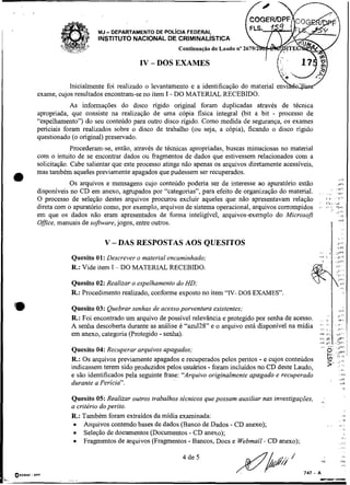 -
                          MJ DEPARTAMENTO DE POLICIA
                                                   FEDERAL
                          INSTITUTO NACIONAL DE CRIMINALISTICA
                                                       Continuaçáo do Laudo no

                                         IV - DOS EXAMES

                Inicialmente foi realizado o levantamento e a identificação do material e
     exame, cujos resultados encontram-se no item I - DO MATERIAL RECEBIDO.
                 As informações do disco rígido original foram duplicadas através de técnica
     apropriada, que consiste na realização de uma cópia fisica integral (bit a bit - processo de
     "espelhamento") do seu conteúdo para outro disco rígido. Como medida de segurança, os exames
     periciais foram realizados sobre o disco de trabalho (ou seja, a cópia), ficando o disco rígido
     questionado (o original) preservado.
                  Procederam-se, então, através de técnicas apropriadas, buscas minuciosas no material
     com o intuito de se encontrar dados ou fragmentos de dados que estivessem relacionados com a
     solicitação. Cabe salientar que este processo atinge não apenas os arquivos diretamente acessíveis,
     mas também aqueles previamente apagados que pudessem ser recuperados.
O                Os arquivos e mensagens cujo conteúdo poderia ser de interesse ao apuratório estão
                                                                                                                                         ,..,
                                                                                                                                        ,r5
                                                                                                                              .         i,'.
     disponíveis no CD em anexo, agrupados por "categorias", para efeito de organização do material.       ,.       ,                    ,,
                                                                                                                                          ,
     O processo de seleção destes arquivos procurou excluir aqueles que não apresentavam relação           '        I.'           ,,.
                                                                                                                                         I'"


     direta com o apuratório como, por exemplo, arquivos de sistema operacional, arquivos corrompidos      -                            n-:
                                                                                                                              -         >,,.
     em que os dados não eram apresentados de forma inteligível, arquivos-exemplo do Microsoft                                                 li
                                                                                                                                         ,w.
     Office,manuais de software, jogos, entre outros.
                                                                                                                              I                 :
                             V - DAS RESPOSTAS AOS QUESITOS                                                                              I,,



                 Quesito 01: Descrever o material encaminhado;
                 R.: Vide item I - DO MATERIAL RECEBIDO.

                 Quesito 02: Realizar o espelliarnento do HD;
                 R.: Procedimento realizado, conforme exposto no item "N- DOS EXAMES'.

'm               Quesito 03: Quebrar senhas de acesso powentura existentes;
                                                                                                                   ,..    .
                                                                                                                                         ,,.,
                 R.: Foi encontrado um arquivo de possível relevância e protegido por senha de acesso.     . . ;,
                 A senha descoberta durante as análise é "azu128" e o arquivo está disponível na mídia     .., , :
                                                                                                           2.         I'..              , I#..

                 em anexo, categoria (Protegido - senha).
                                                                                                                                   ~




                                                                                                           V )        ,,.,              d,..
                                                                                                           r. ~h
                                                                                                           iva       Jh             .>,A,



                 Quesito 04: Recuperar arquivos apagados;                                                      ,"       O:.'"

                                                                                    -
                 R.: Os arquivos previamente apagados e recuperados pelos peritos e cujos conteúdos
                                                                                                                          L.::
                                                                                                                            ,<
                 indicassem terem sido produzidos pelos usuários - foram incluídos no CD deste Laudo,                     5- -!',,
                                                                                                                                          :3

                 e são identificados pela seguinte frase: "Arquivo originalmente apagado e recuperado                                          r>

                                                                                                                              ,           .+
                 durante a Perícia".                                                                                                       ,v




                 Quesito 05: Realizar outros trabalhos técnicos que possam auxiliar nas investigações,
                 a critério do perito.
                 R.: Também foram extraídos da midia examinada:                                                                                 .+
                                                                                                                                          .     .F
                      Arquivos contendo bases de dados (Banco de Dados - CD anexo);                                       , .             ,..
                      Seleção de documentos (Documentos - CD anexo);
                      Fragmentos de arquivos (Fragmentos - Bancos, Docs e Webmail- CD anexo);
                                                                                                                                               a.
                                                                                                                                           ,<-
                                                                                                                                           . , ,.
 