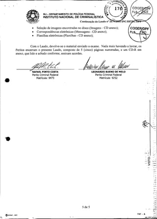 MJ - DEPARTAMENTO DE POL~CIAFEDERAL
                             INSTITUTO NACIONAL DE CRIMINAL~STICA
                                                     Continua$ão do

                   Seleção de imagens encontradas no disco (Imagens - CD anexo);
                   Correspondências eletrônicas (Mensagens - CD anexo);
                   Planilhas eletrônicas (Planilhas - CD anexo);

!
                Com o Laudo, devolve-se o material enviado a exame. Nada mais havendo a lavrar, os
    Peritos encerram o presente Laudo, composto de 5 (cinco) páginas numeradas, e um CD-R em
    anexo, que lido e achado conforme, assinam acordes.



               &-q ? /
                z%kPINTO
              ORAFAEL
                         a


                                 COSTA                        LEONARDO BUENO DE MELO
                Perito Criminal Federal                            Perito Criminal Federal
                   Matrícula: 9473                                     Matrícula: 9252
 