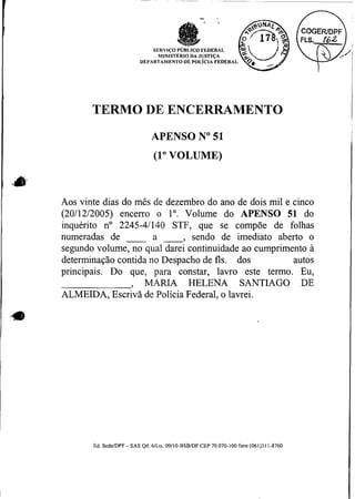 TERMO DE ENCERRAMENTO
                              APENSO No51
                               (1"VOLUME)



Aos vinte dias do mês de dezembro do ano de dois mil e cinco
(20/12/2005) encerro o 1". Volume do APENSO 51 do
inquérito no 2245-41140 STF, que se compõe de folhas
numeradas de          a        sendo de imediato aberto o
                                   -3


segundo volume, no qual darei continuidade ao cumprimento a
determinação contida no Despacho de fls. dos           autos
principais. Do que, para constar, lavro este termo. Eu,
                 > MARIA HELENA SANTIAGO DE
ALMEIDA, Escrivã de Polícia Federal, o lavrei.




       Ed. SedelDPF - SAS Qd. 6lLts. 09110-BSBIDF CEP 70.070-100 fone (061)311-8760
 
