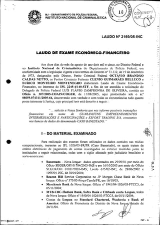 LAUDO No2169105-INC
                                                                                                                                    l i




               LAUDO DE EXAME ECONÔMICO-FINANCEIRO

                    Aos doze dias do mês de agosto do ano dois mil e cinco, no Distrito Federal e                                    .,.
     no Instituto Nacional de Criminalistica do Departamento de Policia Federal, em
     conformidade com a legislação vigente e nos termos do Decreto no 73.332, de 19 de dezembro


*
     de 1973, designados pelo Diretor, Perito Criminal Federal OCTÁVIO BRANDÁO                                     ,,       .         ,,,
     CALDAS NETTO, os Peritos Criminais Federais CLENIO GUIMARÃES BELLUCO e                                    -   1


     EURICO MONTEIRO MONTENEGRO elaboraram Laudo de Exame Econômico-
     Financeiro, no interesse do IPL 2245-41140-STF, a fim de ser atendida a solicitação do
     Delegado de Polícia Federal LUIS FLÁVIO ZAMPRONHA DE OLIVEIRA, contida no
     Oficio n. 30712005-COAINICOGER, de 11/08/2005, aqui protocolado sob o n."
     08059.074311/2005-64, descrevendo com verdade e com todas as circunstâncias tudo quanto               .                .
     possa interessar a Justiça, cujo principal teor está descrito a seguir: :

                           " ...
                            solicito a Vossa Senhoria que nos informe possíveis transações
                                                                                                                            I
         financeiras     em    nome      de     GUARANHUNS         EMPREENDIMENTOS
         ZNTERMEDIAÇÕES E PARTICIPAÇÕES e ESFORT TRADING S/A, constantes
          nos bancos de dados do denominado CASO BANESTADO.           "                                    .,,     ,
                                                                                                           ,.
                                                                                                           ,



                   I - DO MATERIAL EXAMINADO
                                                                                                  %,!
e)                  Para realização dos
     computacionais, inerentes ao IPL
                                           exames foram utilizados os dados contidos nas mídias
                                            1026103-SRIPR (Caso Banestado), os quais tratam de
                                                                                                           ,
                                                                                                                   I
                                                                                                                   ,
                                                                                                                            .         .


     ordens eletrônicas de pagamento       de contas investigadas no exterior mantidas junto às
     instituições a seguir relacionadas,   todas com o sigilo afastado pelo judiciário brasileiro e
     norte-americano:
                                                                                                                            I
                       Banestado - Nova Iorque: dados apresentados em 29/09/03 por meio do                         ..
                                                                                                                   O
                       Oficio SEGERIOFI 0178412003-IMS e em 16/10/2003 por meio do Oficio                  .       5
                                                                                                                   -
                       SEGERIOFI 0193112003-IMS; Laudo 675102-INC, de 28/06/2002 e                                 >
                       1095104-iNC, de 3010412004;
                                                                                                                                ,
                       Beacon HiU Semice Corporation no JP Morgan Chase Bank de Nova
                       Iorque: Oficio no 375103-Força-TarefaIPR, em 16110103 ;
                       Merchants Bank de Nova Iorque: Oficio no 1941104-1026103-FTCC5, de
                       0511 112004;
                       iMTB-CBC-Hudson Bank, Safra Bank e Citibank conta Lespan, todos
                       de Nova Iorque: Oficio no 1950104-1026103-FTCC5, de 0511 112004;
                       Contas da Lespan no Standard Chartered, Wachovia e Bank of
                       America: Oficio da Promotoria
                       2411 1/04.


                                                                                                           ..           ,


                       -      -    -
                                                                                                747   -A
 