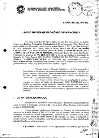 8°F   Ihi
                                                                                                                          i'>F I+.
                                                                                                                          i?F Ir,

                                                                       LAUDO No2293105-INC                                l Y F Ihi
                                                                                                                          IPF 11
                                                                                                                          iP6 I,.
                                                                                                                          i 7 Ir,
                                                                                                               .           r
                                                                                                                         JPF 1 %
                                                                                                                         I P F Iri
                                                                                                                         ~ P Irl F
                                                                                                                          IPT 1'
                LAUDO DE EXAME ECON~MICO-FINANCEIRO                                                                       IPF 1
                                                                                                                              ,
                                                                                                                          IPt            I
                                                                                                                          iYC            I
                                                                                                                          (Yf I 
                                                                                                                                  c I
                                                                                                                          .P r
                                                                                                                          i
                                                                                                                          ..'í 
                                                                                                                              I
                                                                                                                                         ..
                                                                                                                                         ,
                                                                                                                                         I


                   Aos trinta e um dias do mês de agosto do ano dois mil e cinco, no Distrito
    Federal e no Instituto Nacional de Criminalística do Departamento de Policia Federal, em
                                                                                                                          I,.;
                                                                                                                              ..,r
                                                                                                                                     . 11
                                                                                                                                         ,
                                                                                                                                         11
                                                                                                                                         


    conformidade com a legislação vigente e nos termos do Decreto no 73.332, de 19 de dezembro                                           I .



*   de 1973, designados pelo Diretor, Perito Criminal Federal OCTÁVIO BRANDAO
    CALDAS NETTO, os Peritos Criminais Federais CLENIO GUIMARÁES BELLUCO e
    LIDIANE KELLY COELHO DE MESQUITA elaboraram Laudo de Exame Econômico-
    Financeiro, no interesse do IPL 2245-41140-STF, a fim de ser atendida a solicitação do
                                                                                                                          ,

                                                                                                                          i.
                                                                                                                         '"'
                                                                                                                          I.',
                                                                                                                          ,,,
                                                                                                                              '
                                                                                                                                  !


                                                                                                                                     '
                                                                                                                                         8
                                                                                                                                         I 
                                                                                                                                         i?


                                                                                                                                         IP
                                                                                                                                         IPI
                                                                                                                                             
                                                                                                                                             .




                                                                                                                         i A r lh
    Delegado de Policia Federal LUÍS FLÁVIO ZAMPRONHA DE OLIVEIRA, contida no                                             .              ir
    Oficio n. 33212005-COAINICOGER, de 18/08/2005, aqui protocolado sob o n."                                                            12
                                                                                                                                         13
    08059.07441612005-13, descrevendo com verdade e com todas as circunstâncias tudo quanto

                                                                                                                         I :.
                                                                                                                                             
    possa interessar à Justiça, cujo principal teor está descrito a seguir:

                                "Visando instruir o Inquérito Policial em referência. encaminho a
                 Vossa Senhoria documentos que comprovam remessas financeiras realizadas por
                diversas empresas e instituições,financeiras beneficio da conta n" 0010012977
                                                             em
                do Bank Boston International, titularizada pela empresa DUSSELDORF
                COMPANY LTDA, com sede nas Bahamas-EUA.
                                Desta forma, solicito a Vossa Senhoria a realização de analise e
                pes-quis nos bancos de dados do denominado CASO BANESTADO com o
                objetito de identificar outras transações financeiras em nome das empresas e
                contas relacionadas na documentação ora encaminhada, com a possível
                'identificação de seus proprietários, procuradores ou representantes em territhrio
                nacional.  "




    I - DO MATERIAL EXAMINADO
                                                                                                                   . ' $ # I5
                                                                                                                    -,i,?  Ir
                  Para realização dos exames foram utilizados os documentos encaminhados em                   , ...>,.., , ,
    anexo ao ofício de solicitação, no total de 22 (vinte e duas) folhas, descritos posteriormente           :i",:
    no item 11-DOS EXAMES.                                                                                   ,+,i w > ç    I<
                                                                                                             I*'<    3 ° F l;
                                                                                                                            .
                     Foram utilizados ainda dados disponíveis no Cadastro de Contribuintes da; ; : : : 1
                                                                                                  ;                i;
    Secretaria da Receita Federal (CPFICNPJ) e em sites na intemet, bem como os dados i ~.npF i',.               i
                                                                                                       I',C.tiP+    I?.
    financeiros contidos nas midias computacionais, inerentes ao IPL 1026103-SRPR (Caso I ~ C . . ~ IP               L
    Banestado), os quais tratam de ordens eletrônicas de pagamento de contas investigadas no :, ;      i;$                               :>
                                                                                                           &:i
    exterior mantidas junto às instituições a seguir relacionadas, todas com o sigilo afastado pelo I & ? , r I:
    judiciário brasileiro e norte-americano:
                                                                                                                     I    .          i   ~r
                                                                                                                 J l ' i 1F
                    Banestado - Nova Iorque: dados apresentados em 29/09/03 por meio do                      i ~ .li+ I ?
                                                                                                                 i
                                                                                                             1.'           il'IP
 