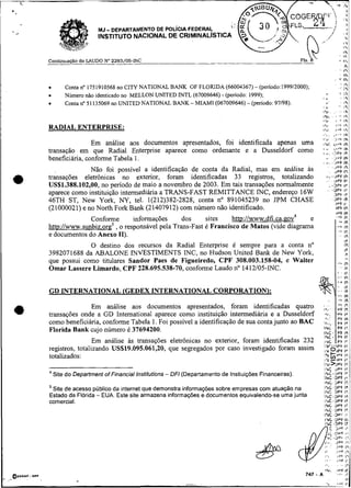 MJ- DEPARTAMENTO DE POL~CIAFEDERAL
                     INSTITUTO NACIONAL DE CRIMINALISTIC

                                                                                                                                          , ,.,
Condnua@o do LAUDO No 2293/05-INC                                                                                                 +       li
                                                                                                                                          8   h
                                                                                                                                  '. 1%
                                                                                                                         in
                                                                                                                    ,. .,-
                                                                                                                         Ih
                                                                                                                     ,           - I&
        Conta no 1751910568 no CITY NATIONAL BANK OF FLORIDA (66004367) - (penodo:1999/2000);                                   .:,"i
                                                                     -
        Número não identicado no MELLON UNITED INTL (67009646) (período: 1999);                     1 4
                                                                                                       i,
                                                                                                                                  - Ir
                                                                                                                                'IIA
        Conta no 51 135069 no UMTED NATIONAL BANK - MIAM1 (067009646) - (período: 97/98).              i:     I 
                                                                                                    ,z.     ,'. ly

                                                                                                                      . '.
                                                                                                    121,. .     I*              ' '

                                                                                                    IryL .      ,h
                                                                                                    1.2               i
                                                                                                    ira                                   Ir,
RADIAL ENTERPRISE:                                                                                  irli
                                                                                                                      >i'!
                                                                                                                     I ~ F I F
                                                                                                    .<.         ..
                                                                                                                 i'  IR
                                                                                                    ,'*i             lh
                                                                                                                    ).
                                                                                                                     .F
                Em análise aos documentos apresentados, foi identificada apenas uma                             ,,+F lh
transação em que Radial Enterprise aparece como ordenante e a Dusseldorf como                       ; l,, .:$i
                                                                                                             ;i
beneficiária, conforme Tabela 1.
                                                                                                    . *'. 3 1 'çF l11r
                                                                                                          3v
                                                                                                                    h
                                                                                                                    JPÇ                       Ih
              Não foi possível a identificação de conta da Radial, mas em análise as                                JPF I 1
transações eletrônicas no exterior, foram identificadas 33 registros, totalizando                      *'---iPFlh
                                                                                                       .     UPF I t
US$1.388.102,00, no penodo de maio a novembro de 2003. Em tais transações normalmente                    .-DPF ir
aparece como instituição intermediária a TRANS-FAST REMITTANCE INC, endereço 16W                             ~ P"
                                                                                                           '""   irF

46TH ST, New York, NY, tel. 1(212)382-2828, conta no 891045239 no JPM CHASE                                         31'1 1h
                                                                                                                    191 l i
(21000021) e no North Fork Bank (21407912) com número não identificado.                                             JPC I
                                                                                                                      tPF                 1F.
              Conforme      informações      dos     sites    htto://www.dfi.ca.gov4   e                            F:
                                                                                                                     '          .&            IK
                                                                                                                                              IP,
                     , o responsável pela Trans-Fast é Francisco de Matos (vide diagrama
htt~://www.sunbiz.or~~                                                                                                      -r                IK
                                                                                                                            'i                IP
e documentos do Anexo 11).                                                                                                                    In
                                                                                                                                              Ir
             O destino dos recursos da Radial Enterprise é sempre para a conta no                                                             Ir,
                                                                                                                                              IP
3982071688 da ABALONE NVESTIMENTS INC, no Hudson United Bank de New York,                                                                     ir
que possui como titulares Sandor Paes de Figueiredo, CPF 308.003.158-04, e Walter                                           8')
                                                                                                                                              1%
                                                                                                                                              II
Ornar Lassere Lirnardo, CPF 228.695.538-70, conforme Laudo no 1412105-INC.                                                                    8 r.
                                                                                                                            e         '       IP.



GD INTERNATIONAL (GEDEX INTERNATIONAL CORPORATION):
                                                                                                            .               'i                Ih
              Em análise aos documentos apresentados, foram identificadas quatro                    ;h;.
                                                                                                                    .;.;.
transações onde a GD Intemational aparece como instituição intermediária e a Dusseldorf             R,'.
                                                                                                      "I
                                                                                                                      'PF Ir
como beneficiária, conforme Tabela 1. Foi possível a identificação de sua conta junto ao BAC
                                                                                                    INL         .
                                                                                                           PF l t
                                                                                                                      P í I,
                                                                                                                           ,
                                                                                                                                              ,,
Florida Bank cujo número é 37694200.                                                                INC. ' P F In

                 Em análise às transações eletrônicas no exterior, foram identificadas 232
                                                                                                    ING- PF IE
                                                                                                    , N ~r F
                                                                                                        t'                                    I.
registros, totalizando US$19.095.061,20, que segregados por caso investigado foram assim                                                      :i
totalizados:                                                                                                   I*
                                                                                                     I Y ~ , P F
                                                                                                     IPI - 1 r r                              I:
                                                                                                     I3l>Yf                                   I*
                                                                                                     1 : iiPF
                                                                                                      %                                       I"
4
    Site do Department of Financia1 Institutions - DF1 (Departamento de Instiuições Financeiras).    &C-~PI
                                                                                                     IhC .DPT I.   .
                                                                                                                                              I.

                                                                                                     I r l C 3PF I?.
 Site de acesso público da internet que demonstra informações sobre empresas com atuação na          I ~ C . L J ~ $F
                                                                                                                  I'
                                                                                                     ~ r r cD r r I?
Estado da Florida -EUA. Este site armazena informações e documentos equivalendo-se uma junta         1r"c.u~~      IP
comercial.                                                                                           I%C..L>PF I?.
                                                                                                     IhL UPF It
                                                                                                     1 h C . D P Í It,
                                                                                                     INC . 3 Y i ;I
                                                                                                     IYL.UPF IT
                                                                                                     I  C ,OPF Ir
                                                                                                    n c              3.
                                                                                                                      87                       1-
 
