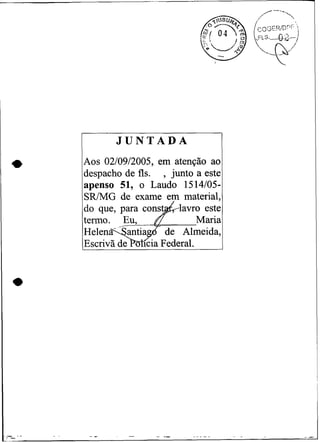 JUNTADA
Aos 02/09/2005, em atenção ao
 despacho de fls. , junto a este
 apenso 51, o Laudo 1514105-
 SR/MG de exame em material,
 do que, para constklavro este
/temo. Eu,        fl         ~arial
 ~ e l e n a de Almeida,
                      v
 Escrivã de    icia Federal.
 