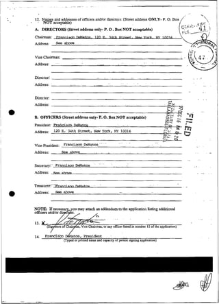 12. Names and addresses of ofiicers andlor duectors: (Sweet address ONLY- P. O. Box
   .   NOT acceptable)                                                 .
                                                                                                                                                                                       /                                    


                                                                                    ~




                                                                                                                                                                                                                                .
A. DIRECTORS (Street address only- P O Box NOT acceptable)
                                    .                                                   .
Cbairubm              Francisco ~            e   ~          d                   S               D         Ç         .          1           2 w 0innifi
Address:              See


Vice Chaimian:
Address:              '~                             .
                                                                                                    ...             .      . . . . . .




Directoii
Address:     '    .                      .
                                                     .             .            .
                                                                                                 . . . . . . .
                                                                                                              ...

                                                                                                                    ...
                                                                                                                                   .   .       .
                                                                                                                                                                                                       . -
                                                                                                                                                                                                         i

                                                                                                                                                                                                                                      I
Director:                                                                                                                                                                                                 . . .

Address:                                                                                                                                                                 g*
                                                                                                                                                                                             -
                                                                                    . . . . . . . .                 ....
                                                                                                                                                                         r;;
                                                                                                                                                                          --        ,
                                                                                                                                                                                    "
                                                           ---                          .                                                                                -
                                                                                                                                                                         - ?
                                                                                                                                                                          &:                                           ...
B. OFFICERS (Stmt address only-P. O. Box NOT acceptable)
                                                                                                                                                                     c-
                                                                                                                                                                      n
                                                                                                                                                                     m--
                                                                                                                                                                     ..,
                                                                                                                                                                         "c:
                                                                                                                                                                         D
                                                                                                                                                                              .
                                                                                                                                                                               ~


                                                                                                                                                                                   -
                                                                                                                                                                                   3
                                                                                                                                                                                   O        ca
                                                                                                                                                                                                 %$?
President: Fraitcisw JX&latos       . . . .                                                                                                                          f,
                                                                                                                                                                     "?                     :f
                                                                                                                                                                 v--.              2        ,"
                                                                                                                                                                - "
~ d d 120 ~ ~ ~ Street, New York, NY 10016
           ~ E."34th :                                                                                                     .   .                                -6       L:
                                                                                                                                                                3;,.
                                                                                                                                                                  >
                                                                                                                                                                    ry
                                                                                                                                                                                        c
                                                                                                                                                                                        3
                                                                                                                                                                c;. C)                                                          ..
                                                         .......                                .....     -                                        ..           v-
vicepresiknt:               F    m      h D&lt6s.                                                                                                                                                              .        .


Address:                   See aimve             .. .-
                                                  ..                       -,               .             .         .                      .. .         ~   .                                                                   -..

                                                                                                                                                                 . . . .                         .-.       .       .
                                                 .....
S&retaty:-. Franciscw De&tos                                                                                                                                                                             .
                                                                                                                                                                                                       . . .

Address:     ~....


                                                                                                                                       .                                           .
Trea.sixerf-'-s                                  -
                                                                                                                                           ~




                                                                                                                                                   '                 .                  .    -

Address:                    above


                                     u may attach an addendum to the applicacion listing additionai

                                                                       . . . . . .                                                                                                                           . ,.




1.
 4      !??ZM~&              dv~at~~,     Pre~ident -
                            (Typed or printed name and capacity of person signing application)
 