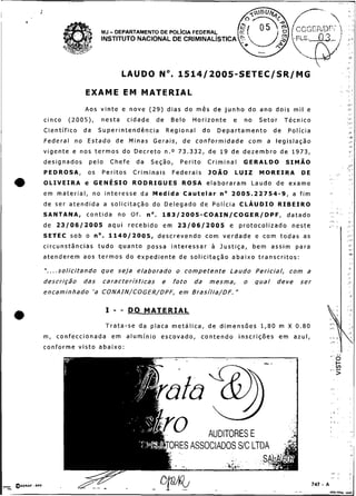 ;
 O


                              MJ    - DEPARTAMENTO DE POL~CIAFEDERAL
                              INSTITUTO NACIONAL DE

                                                                                                                        '..

                                       LAUDO No. 1 5 1 4 / 2 0 0 5 - S E T E C / S R / M G

                       EXAME EM MATERIAL
                       Aos v i n t e e n o v e ( 2 9 ) d i a s d o m ê s d e j u n h o d o a n o d o i s m i l e
     cinco     (2005),        nesta       cidade      de     Belo      Horizonte         e    no    Setor       Técnico
     Científico       da     Superintendência              Regional         do    Departamento             de    Polícia
     F e d e r a l n o E s t a d o d e M i n a s Gerais, d e c o n f o r m i d a d e c o m a l e g i s l a ç ã o
     v i g e n t e e n o s t e r m o s d o D e c r e t o n.0 7 3 . 3 3 2 , d e 1 9 d e d e z e m b r o d e 1973,
     designados         pelo        Chefe    da     Seção,       Perito      Criminal        GERALDO            SIMAO
     PEDROSA,           os    Peritos       Criminais         Federais        JOÃO        LUIZ       MOREIRA           DE
     O L I V E I R A e GENÉSIO              R O D R I G U E S ROSA e l a b o r a r a m Laudo d e exame
     em m a t e r i a l , n o i n t e r e s s e da M e d i d a C a u t e l a r n o 2005.22754-9, a f i m
     de ser a t e n d i d a a s o l i c i t a ç ã o d o D e l e g a d o d e P o l í c i a CLÁUDIO            RIBEIRO
     SANTANA,          c o n t i d a no Of.       no. 1 8 3 / 2 0 0 5 - C O A I N / C O G E R / D P F ,          datado
     de 23/06/2005 a q u i r e c e b i d o e m 23/06/2005 e p r o t o c o l i z a d o n e s t e
     SETEC s o b o n o . 1140/2005, d e s c r e v e n d o c o m v e r d a d e e c o m t o d a s as
     circunstâncias t u d o q u a n t o possa i n t e r e s s a r a Justiça,                       b e m assim para
     atenderem aos t e r m o s d o expediente de solicitação a b a i x o t r a n s c r i t o s :

     " . . . . s o l i c i t a n d o q u e s e j a e l a b o r a d o o c o m p e t e n t e L a u d o P e r i c i a l , com a
     descrição        das      características           e    foto     da     mesma,          o    qual     deve       ser
     encaminhado ' a CONAIN/COGER/DPF, e m B r a s í l i a / D F . "

                                I    --   DO M A T E R I A L
e.                              T r a t a - s e d a p l a c a m e t á l i c a , d e d i m e n s õ e s 1,80 m X 0 . 8 0
     m, c o n f e c c i o n a d a e m a l u m í n i o e s c o v a d o ,   c o n t e n d o i n s c r i ç õ e s e m azul,
     conforme visto abaixo:                                                                                                    ..   ,   '
 
