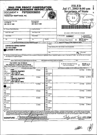 2003 FOR PROFIT
                                                                                                                                                          FILED        o
..           UNIFORM BUSINESS REPORT I                                                                                                              Jul17.2003 8:00 am @
    1. Entity Name
    TRANSFAST REMIlTANCE. INC.


    Pilncipal Placeof Busneos                                            Mailing AOdrsss
     16 W <mn S.                                                          16WWliSl.
     NEW YORK    lrnm                                                     NEW YOAK m t              m


    2. Principal Placsol Business                                       S. Mailing Adaress
                                                                    i
          Çuite. Apl. U . elc.                                              S ~ i l eApl. U. etc.
                                                                                     ,
                                                                                                                                                           CHECK HERE IF MAKING CHANGES

         City 8 Stsle                                                       City 8 Stale                                                4. FEI Numbei                                        [Appiied For
                                                                                                                                                           13-3504317                        INol Applicable
          ZiP                           Cauntry                             ZiP                              CounUy
                                                                                                                                        5. CMificate of Siatus Desiied             58'75 Addibonal
                                                                                                                                                                                   Feo Rwuimd
                          6. N a ~ a n d A d d i ~ s o I C u m n 1 R s g l d e m d A g m l . - .        .-
                                                                                                         .          I   -r.-.       a 7.     Namaand Addmseof Har Ro&lülamdAgOnt
                                                                                                                                                                                             .       -               '




                                                                                                                    1   Name
                 SEAVICE COMPANY
         CORP~TiON                                                                                                      Street Address (PO. 80x Nmber is Not Acceplablel

    i"-y,,l-%s
                                                                                                                                                                                         Zlp CCd0
                                                                                                                        citY                                                   FL
    8. Ths above named entilysubmltsthis siatement foi lhe purpose o1 changing its registsied OHice w registered agent. o< bolh. in lhe State d Florida. i a m larniiiar wilh. and eccept
       ine obligations o! registsred agcnt.
                                                           ..
1   SIGNANRE
                       5U"urs.M*dw*~~~dr.0~a.d-~~~Yu*ilyt*.,                                        , ~ R . R s ~a~ M r n l i , # ~ * m n
                                                                                                                r n~p                                                        M E


             FILE NOW!II FEE IS $550.00
      Aiter Septembei 10. ?MU Fee wlil be 9750.W
    Make Check Payabis to Fiorlda Depanmeni o f Siaia
                                                                                                                                              I
                                                                                                                                                  8. Election Campaign Financing
                                                                                                                                                     Tmsi Fund CanVlbutiM.         0
                                                                                                                                                                                           $5.00 uay l*
                                                                                                                                                                                           Added io Fess         /
    10.     '                                   OFFICERS ANO DIRECTORS                                        11.                           ADOITIONSICMNGESTO OFFICERS ANO DIRECTORS IN l i
    rnE                 WSI                                                           O weh                   N                 1                                                      O Change     O PCdiiion           8
    .WE,)               OEWITOS, FRANCISCO
    mm n s
     i mr               120 E. 34lH ST.
    cin-sr.z~p          NEW YOAK NY 1W18
    -r
    n
    ;                                                                                      oe~ete
              OEWITOS, RIANCIÇCO
    m r mrs 120 E. 347n ST.
      ri

    "u-. NEW YORK NY 10016 =...-
    cm.si-zip
      -=           .                                                - - L - -

                                                                                   *.O     na#;-        -



                                                                                                              m3IOORSS
                                                                                                              C --
                                                                                                               I nI
                                                                                                               N?
                                                                                                                                                                                       OC
                                                                                                                                                                                        W           OAddiaon
                                                                                                              NAVE
                                                                                                              mmms
 