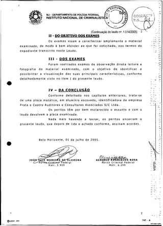 1,.
                                                                                                                                                                               :    ,.<
                                                                                                                  -       .                                                    I:
                                                                                                                                                                               <I,,

                          MJ - DEPARTAMENTO DE POL~CIAFEDERAL
                                                                                                                                           '                                   ,Y


                          INSTITUTO NACIONAL DE


                                                                                                                                                                            J


                                                  (Continuação do laudo no. 1.51412005) 2                                                           .                   , II .

                                -
                                                                                                                                           ,

                                                                                                                                              ... . ,..,
                            I 1 DO OBJETIVO DOS EXAMES                                                                                     8 *..   1'1

                                                                                                                                           I ">, . J , '
                            Os e x a m e s v i s a m a c a r a c t e r i z a r a m p l a m e n t e o m a t e r i a l               >
                                                                                                                                     I"..
                                                                                                                                           ,V"<.


                                                                                                                                                                    .;,
                                                                                                                                                                        ,,,
examinado, de modo a bem atender ao q u e f o i solicitado, nos t e r m o s d o                                                    r ,h.,.                              i      ,...
                                                                                                                                           ,#..                         .I-

expediente t r a n s c r i t o neste Laudo.                                                                                                I
                                                                                                                                           ,
                                                                                                                                                        ._
                                                                                                                                                        !i
                                                                                                                                                                        .#>'
                                                                                                                                                                        ,+
                                                                                                                                                                        da'
                                                                                                                                                                        J"
                            I11     -   DOS EXAMES                                                                                                      ,.              1,.'
                                                                                                                                                                               *r
                                                                                                                                                         .              J'.
                            Foram realizados exames de observação direta leitura e                                                                                      ,
                                                                                                                                                                        P
                                                                                                                                                                               ,,.
fotografia        do     material        examinado,            com      o    objetivo        de       identificar     e                                                        4        I'




p o s s i b i l i t a r a visualização das suas p r i n c i p a i s c a r a c t e r í s t i c a s , c o n f o r m e
                                                                                                                                                                               :,

                                                                                                                                                                               ,
                                                                                                                                                                                 '

                                                                                                                                                                                        .
                                                                                                                                                            -
                                                                                                                                                                        .t
                                                                                                                                                                        - 1.
                                                                                                                                                                          S
                                                                                                                                                                                    *
d e t a l h a d a m e n t e v i s t o no i t e m Ido p r e s e n t e l a u d o .                                          ,., , : ,
                                                                                                                                .
                                                                                                                                4                                       :Jt'
                                                                                                                          ,.,.                                                 ,,
                                                                                                                          v:               ,            ,.                     .
                                                                                                                          .                         :
                                                                                                                          /II                                                  >
                                                                                                                          ,,               )             .                     .,

                            Conforme detalhado nos capítulos anteriores,                                   trata-se
                                                                                                                          /
                                                                                                                          !
                                                                                                                          ...
                                                                                                                                           I . . .
                                                                                                                                           I
                                                                                                                                           I
                                                                                                                                                    ..                         >
                                                                                                                                                                               :,
                                                                                                                                                                                         '




                                                                                                                          i:
                                                                                                                          .                     ..;
de u m a p l a c a m e t á l i c a , e m a l u m í n i o e s c o v a d o , i d e n t i f i c a d o r a da e m p r e s a   /I,              I...                     . . _'
                                                                                                                          ,                I                        .               1'
P r a t a e C a s t r o A u d i t o r e s e C o n s u l t o r e s A s s o c i a d o s S/C L t d a .                       , t I,                             ,                           '
                                                                                                                                                    .               . 'I
                                                                                                                                                                     . ,
                            Os p e r i t o s t ê m p o r b e m e s c l a r e c i d o o a s s u n t o e c o m o
                                                                                                                                                                        ,I,'
laudo devolvem a placa examinada.
                            Nada        mais    havendo a           lavrar,       os    peritos encerram              o
presente laudo, que depois de l i d o e achado conforme, assinam acordes.
                                                                                                                                                                    .          i*




                                                                                                                                                                                ,.
                  Belo Horizonte, 0 1 de j u l h o d e 2005                                                                            .       ,,            .              .
                                                                                                                                                                            _Ir
                                                                                                                                                                              :.
                                                                                                                              ,.,                                               !.
                                                                                                                                               I,                              I




                                                                                                                          !"                   ,             .                       .

                                                                                                                          '                ,                    '                  ~
                                                                                                                                                                                   .
         30                                                                 G                               ROSA
                                                                                                           era1
                                                                                                                                  .. . '
                            Matr. 5.959                                                  M a t r . 6.299
                                                                                                                               oe :
                                                                                                                              '>.
                                                                                                                              .. -
                                                                                                                              ' V
                                                                                                                              .>'
                                                                                                                              v..              ,
                                                                                                                                               ,        ..                          .
                                                                                                                                   ..,                                              I

                                                                                                                              .a                        "
                                                                                                                              ,       .                                            ..
                                                                                                                              ,,, I ' . .
                                                                                                                              v,               ,:.                                 I .
                                                                                                                              r I.*,
                                                                                                                                               .            ,                       ;,.
                                                                                                                              +                 ,                               i
                                                                                                                              :                             , . .
                                                                                                                                                ,.-.                ."L




                                                                                                                                                        .                      .,
 