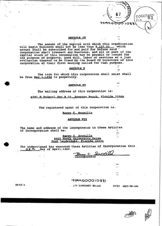 The ,amount of the cagital with whid? this oxg&iization
     will begin business shall hot 4e less than S 100.00 , which
     amount shall be subscribed foriand pai& for before said-
     corporation.s+all transact anylbusiness; and a11 or part-of the
     cagitai stock:of this corporat+on may be payable or issked for
     the purpose o$ progerey, good vtill. labor or services at a just
     evaluatia thereof to be f i x e d . y the ieoard O f Directors of t 6
                                                                        u
     corporation at their first meeging called for that pu-ose.   -

                                        - I ~ E   V
                                                                    -
                                                                     -
                The t e m for which this corporation shall exisc shail
     be frm               to pergetuity-



                The lmailing address qf thia corporation is:
                               Hwv
           4081 iü ~ e d e r a l     a 10 . .Psmv aes a
                                                      *
                                                      .   F l o rida 33064
                                                                      -
                                                                     -


                W registered agent of this corpration is:
                           B-     d. scurrilo



     The name and address of che inCotporator to these Articles
     of Xncorpor+ion shall be:                              .-
                                                                    -
                                                                    -.
                                                                    -

e,   The undernigned has wecutea these W t i c l e s of Incorpoation this
        2 8 rk  àay of April. 1999.
 