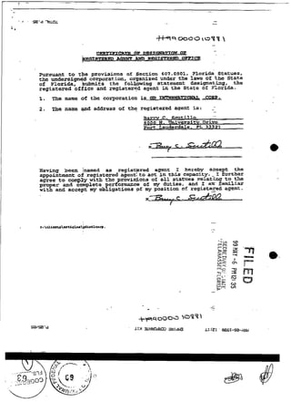 Pursuant E 0 t provisions of Fection 6 0 7 . 0 5 0 1 , Florida Statues.
              e
the unãersi-d   corporation. orgsniied . m e r the l a w s of the State
of Florida, kuBmFzs the follpwing statement designatkig, the
registered office and registertd agent i n the State of 9loriPa.
i.   The name of the corporation i      s    m      -    -
2.   The name +nd address oí the registered agenr ie:                --
                                                                      -
                                             C-
                                                                      -
                                     B a m        Scutillo
                                     8 0 0 0 El. W v ~ r s X t v r i v e
                                                                D
                                     Fort Lauderdale. PL 33321




Xaving beea Inamed as regis-red          agent I hereby afcept tke
                                                                    _
appoixkment of registexed agenr: t o a c t in t h i s capaclty. I further
agree to ccmply with the provisiions of aZ1 statuea relating to the
proper and complete perfoimaace of my dutiee, and I a m familiar
w i t h and accept my obl~gationsof my poaition o£ reglstged agent.
                                                               -
 