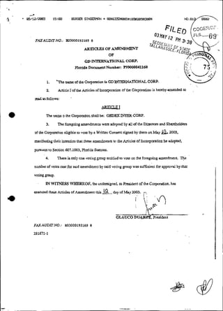 FAXACDlTNO.: E03000192169 8

                                    A n u . OF A m m D r n
                                     K c 33
                                                OF
                                  GD WTEKNATIONAL C O W
                            Flori& D-ent  Numbu: P99000041160


        1.    * ~ h name of rhe Corpodori is GDIHT!~WATIONALCom.
                    c

       2          & d I of ttie &des
                   bc                   ofhcmy~rarion rbe Corpmiion is hereby aminded t
                                                     of                               o               ,



read asfonows:

                                            LlE3xLu
       Thc namt o &c Corpotatiou shail b : GEDEX iWER CORP.
                                        e

       3.         Thc fongaiíg amcndmenb wtn adopter! 6y a11 clf rhe Dircctm and Sharchoidem

of thc C a r p d o n tiigible IO "ore by a Writren Consent signed b)' thcm on May . 2003.
                                                                                  &
manifesting &ir     ~rnirian these amendmenrs tci &o Am'ds of incotpmtion bc adopted,
                           that

piiSWl   to S c ~ t i O n
                        607.1003,       SUUIVS.
       4.      There is only ane voting p u p entitlçd ro vote ou thc foregoing ameadmnr      Th;:
numbcrof           ~ a sfor said amendment by said voring p
                         t                                    ~ u was suftcimt for approval by thai
                                                                  p
voMg group.

       I ~ITTPE.SS~ ~ R E Othe undmigned. 2s M d e n i of rhe Corpwation. has
        N                   F ,
 