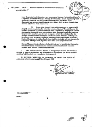 .,
      '
- .   eB/13eee.. S      .-    SSGE?   SINE€Rtww + 888tt59-061~i858t~50388
          'HU30aõZ52aõ6'6-



                  in Ihc Cotporation's sole discrction. Any repurchw of Stnes A
                  Coporation shaü be effective upon d e i i v a y of &ttm n0ti.u of
                  rhe holder(s) thnrof at his (theír) addrers(cs) on the bmks and
                  Corporation and paymenr to such holder(s) of teu Qliars ($10)per sharc for each share
                  of S&cs A Prcfemd Stock rcpurrhasad.

                                (e)     Sharcs of the S~5c.s Prrfand Stock may not bc assippied sol&
                                                             A
                 pledged, encumbned. cptioncd or othawisc transferred (each, a 'Tmmfd') W s s ihe
                 holdtr of such shams (i) gives wnXen notioc to the Ccpration ofthe pmpscd T d e r
                 rhat M b e s the mareira1 tenns and conditions ofthe pfOpOSedTxansfer and idcntifies
                 tho prospective transfcree,and (ii) waits for a peiiod of f o q tive (45) üays aftcr the
                 gwig of such naice before m ! g the Trannfer set forth in the noti=. XP minng such
                                                a&
                 fmiy five (45) day perioei the Copraiion exeniscs iis nght t rcpurchase rhe Series A
                                                                                 o
                 Prcfened St& then thc holder of such sharcs shall be nquired to sell such s h m to the
                 Corporation at $10 per share, reganiiess of the tems of che pmpcsed Tmwfer.

                 Shares oiCommon Stack or Sai- A R-cferred Stack may bc issued by the Corpmtion
                 fmm time to time in such amounts. for such considcrarion and for snch corporare
                 purposss a thc Board of D ~ ~ ~ Dàerermine"
                                                  may I s

                  3.      Tbis Amendment to the Articles of incarporaiion recüvcd the unanimous
           appmM1 oP both thc shareholders and d x m of thc Corpo&on, by Wnmn Conscnt
                                                   ht
           dated July 7.2003, which vote was &cient for its appmval.

                II WITNESS WHERE
                 E'                                                             fhcse Arriclte of
           Amendmcnt to be exefuted this   ? day of Corporatlm tias uuised
                                            E thc August, 2003.
 