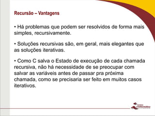 Recursão – Vantagens
• Há problemas que podem ser resolvidos de forma mais
simples, recursivamente.
• Soluções recursivas são, em geral, mais elegantes que
as soluções iterativas.
• Como C salva o Estado de execução de cada chamada
recursiva, não há necessidade de se preocupar com
salvar as variáveis antes de passar pra próxima
chamada, como se precisaria ser feito em muitos casos
iterativos.
 