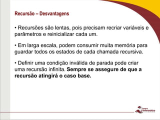 Recursão – Desvantagens
• Recursões são lentas, pois precisam recriar variáveis e
parâmetros e reinicializar cada um.
• Em larga escala, podem consumir muita memória para
guardar todos os estados de cada chamada recursiva.
• Definir uma condição inválida de parada pode criar
uma recursão infinita. Sempre se assegure de que a
recursão atingirá o caso base.
 