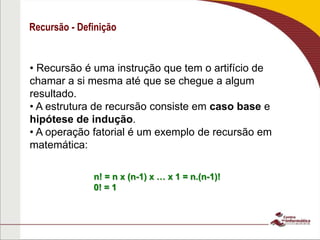 Recursão - Definição
• Recursão é uma instrução que tem o artifício de
chamar a si mesma até que se chegue a algum
resultado.
• A estrutura de recursão consiste em caso base e
hipótese de indução.
• A operação fatorial é um exemplo de recursão em
matemática:
n! = n x (n-1) x … x 1 = n.(n-1)!
0! = 1
 
