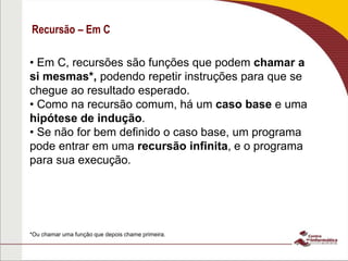 Recursão – Em C
• Em C, recursões são funções que podem chamar a
si mesmas*, podendo repetir instruções para que se
chegue ao resultado esperado.
• Como na recursão comum, há um caso base e uma
hipótese de indução.
• Se não for bem definido o caso base, um programa
pode entrar em uma recursão infinita, e o programa
para sua execução.
*Ou chamar uma função que depois chame primeira.
 