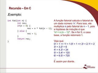 Recursão – Em C
A função fatorial calcula o fatorial de
um dado número 'n'. Para isso, ele
multiplica n pelo fatorial de n – 1, pois
a hipótese de indução é que
“n! = n.(n – 1)!”. Se n for 0, o caso
base, a função retornará 1.
Veja que:
0! = 1 => 1! = 1.0! = 1 => 2! = 2.1! = 2
3! = 3.2! = 6
4! = 4.3! = 24
5! = 5.4! = 120
6! = 6.5! = 720
...
E assim por diante.
Exemplo:
int fat(int n) {
int res;
if(n > 0) {
res = n * fat(n – 1);
} else {
res = 1;
}
return res;
}
 