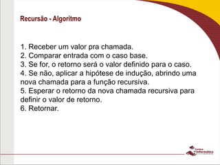 Recursão - Algoritmo
1. Receber um valor pra chamada.
2. Comparar entrada com o caso base.
3. Se for, o retorno será o valor definido para o caso.
4. Se não, aplicar a hipótese de indução, abrindo uma
nova chamada para a função recursiva.
5. Esperar o retorno da nova chamada recursiva para
definir o valor de retorno.
6. Retornar.
 