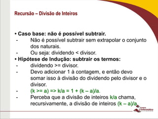 Recursão – Divisão de Inteiros
• Caso base: não é possível subtrair.
- Não é possível subtrair sem extrapolar o conjunto
dos naturais.
- Ou seja: dividendo < divisor.
• Hipótese de Indução: subtrair os termos:
- dividendo >= divisor.
- Devo adicionar 1 à contagem, e então devo
somar isso à divisão do dividendo pelo divisor e o
divisor.
- (k >= a) => k/a = 1 + (k – a)/a.
- Perceba que a divisão de inteiros k/a chama,
recursivamente, a divisão de inteiros (k – a)/a.
 