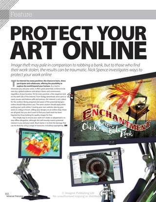 Feature


     PROTECT YOUR
     ART ONLINE
     Image theft may pale in comparison to robbing a bank, but to those who find




                                                                                        ©
     their work stolen, the results can be traumatic. Nick Spence investigates ways to
     protect your work online

     T
              he internet has many positives: the chance to learn, share,                                                 T
                                                                                                                 BESSAN
              participate and collaborate, offering the possibility to                                © M A RC
              explore the world beyond your horizon. As a tool to
     showcase you and your work, it offers great potential, a chance to be
     seen by a global audience and attract clients and commissions
     regardless of your location. Yet for every positive, a few negatives lurk
     on the dark side of the internet. From dodgy downloads and scams to
     nasty viruses and dubious pills and potions, the internet is not a place
     for the reckless. Being prepared and aware of the potential dangers
     online should help protect you. The same caution should apply when
     putting your work online. Creating your own website, placing your
     work on a blog or forum, selling your designs on an online shop, these
     are all good, but you don’t want to find your hard work has been
     hijacked by those looking for quality images for free.
        The simple way to ensure your work isn’t stolen or plagiarised is to
     stay offline altogether, although this will severely restrict potential




                            ©
     interest in you and your work. Much better is to limit the damage that
     can be done by using a range of measures, including copyrighting


                    © ANDY POTTS




80
Advanced Photoshop
                                                                                      ©
                                                                  © Imagine Publishing Ltd
                                                            No unauthorised copying or distribution
 