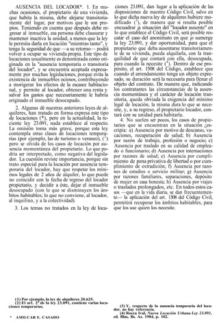 AUSENCIA DEL LOCADOR*. 1. En mu-
chas ocasiones, el propietario de una vivienda,
que habita la misma, debe alejarse transitoria-
mente del lugar, por motivos que le son pro-
pios. Teniendo en cuenta que después debe re-
gresar al inmueble, esa persona debe clausurar y
mantener inactiva la unidad, a menos que la ley
le permita darla en locación "mientras tanto", y
tenga la seguridad de que —a su retorno— podrá
volver a ocupar su vivienda propia. Este tipo de
locaciones usualmente es denominada como ori-
ginada en la "ausencia temporaria o transitoria
del locador", y se encuentra aceptada expresa-
mente por muchas legislaciones, porque evita la
existencia de inmuebles ociosos, contribuyendo
a morigerar los efectos de la escasez habitacio-
nal, y permite al locador, obtener una renta y
salvar los gastos que necesariamente le habría
originado el inmueble desocupado.
2. Algunas dé nuestras anteriores leyes de al-
quileres, han tratado en forma expresa este tipo
de locaciones (*), pero en la actualidad, la re-
ciente ley 23.091, nada establece al respecto.
La omisión toma más grave, porque esta ley
contempla otras clases de locaciones tempora-
rias (por ejemplo, las de turismo o veraneo), (2
)
pero se olvida de los casos de locación por au-
sencia momentánea del propietario. Lo que po-
dría ser interpretado, como negativa del legisla-
dor. La cuestión reviste importancia, porque sin
trato especial para la locación por ausencia tem-
poraria del locador, hay que respetar los míni-
mos legales de 2 años de alquiler, lo que puede
no coincidir con la fecha de regreso del locador
propietario, y decidir a éste, dejar el inmueble
desocupado (con lo que se disminuyen los ám-
bitos habitables; lo que no conviene, al locador,
al inquilino, y a la colectividad).
3. Los temas no tratados en la ley de loca-
ciones 23.091, dan lugar a la aplicación de las
disposiciones de nuestro Código Civil, salvo en
lo que dicha nueva ley de alquileres hubiere mo-
dificado (3
), de manera que si resulta posible
encuadrar ¡a situación del "locador ausente" en
lo que establece el Código Civil, será posible res-
catar el caso del anonimato en que ¡o sumerge
la ley 23.091, y dar oportunidad, para que el
propietario que deba ausentarse transitoriamen-
te de su vivienda, pueda alquilarla, con la tran-
quilidad de que contará con ella, desocupada,
para cuando la necesite (4
). Dentro de ese pro-
pósito, el art. 1508 del Código, establece que
cuando el arrendamiento tenga un objeto expre-
sado, su duración será la necesaria para llenar el
objeto del contrato. De manera que, indicando
los contratantes las circunstancias de la ausen-
cia momentánea y el carácter de locación tran-
sitoria, queda obviada la exigencia del mínimo
legal de locación, la misma dura lo que se nece-
site, y, a su regreso, el propietario locador, con-
tará con su unidad para habitarla.
4. No suelen ser pocos, los casos de propie-
tarios que se encuentran en la situación ¿es-
cripia: a) Ausencia por motivo de descanso, va-
caciones, recuperación de salud; b) Ausencia
por razón de trabajo, profesión o negocio; c)
Ausencia por traslado en su calidad de emplea-
do o funcionario; d) Ausencia por internaciones
por razones de salud; e) Ausencia por cumpli-
miento de pena privativa de libertad o por cum-
plimiento de extradición; f) Ausencia por razo-
nes de estudios o servicio militar; g) Ausencia
por razones familiares, separaciones, depósito
de mujer en casa honesta; h) Ausencia por viajes
o traslados prolongados, etc. En todos estos ca-
sos —que en la vida diaria, se dan frecuentemen-
te— la aplicación del art. 1508 del Código Civil,
permitirá recuperar los ámbitos habitables, para
que los use quien los necesite.
(1) Por ejemplo, la ley de alquileres 20.625.
(2) El art. 2° de la ley 23.091, contiene varias loca-
ciones temporarias.
* AMILCAR E. CASADO
(3) Y, respecto de la ausencia temporaria del loca-
dor, no hay referencia.
(4) Rocca Ival, Nueva Locación Urbana Ley 23.091,
ed. Blas, Bs. As. 1984, p. 102.
 