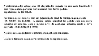 A distribuição dos valores dos 100 aluguéis dos imóveis em uma certa localidade é
bem representada por uma curva normal com desvio padrão
populacional de R$ 200,00.
Por média destes valores, com um determinado nível de confiança, como sendo
[R$ 540,00; R$ 660,00]. A mesma média amostral foi obtida com um outro
tamanho de amostra, com o mesmo nível de confiança anterior, sendo o novo
intervalo [R$ 560,00; R$ 640,00].
Nos dois casos considerou-se infinito o tamanho da população.
Calcule o tamanho da amostra considerada no segundo caso.
 